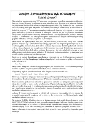 Co to jest „kontrola dostępu w stylu TCPwrappers”
                                  i jak jej używać?
      Nie opisałem jeszcze programu TCPwrappers, popularnego narzędzia rejestrującego i kontro-
      lującego dostęp do usług uruchamianych za pośrednictwem demona inetd, głównie dlatego,
      że przydatność inetd w hoście bastionowym jest ograniczona (aby dowiedzieć się, czemu tak
      uważam, należy przeczytać podpunkt „Tryb inetd (xinetd) a tryb samodzielny” w rozdziale 11.).
      Jednakże program TCPwrappers ma mechanizm kontroli dostępu, który ogranicza połączenia
      przychodzące na podstawie adresów IP zdalnych klientów, co jest przydatnym sposobem
      zwiększania bezpieczeństwa aplikacji. Mechanizm ten, który będę nazywał „kontrolą dostępu
      w stylu TCPwrappers”, jest obsługiwany przez Stunnel i wiele innych samodzielnych usług
      poprzez bibliotekę libwrap.a programu TCPwrappers.
      Mechanizm ten wykorzystuje dwa pliki, /etc/hosts.allow i /etc/hosts.deny. Kiedy host kliencki
      próbuje połączyć się z jakąś chronioną usługą, jego adres jest najpierw porównywany z za-
      wartością pliku /etc/hosts.allow. Jeśli adres zostanie dopasowany do któregokolwiek wiersza
      w tym pliku, połączenie jest akceptowane. Jeśli natomiast nie pasuje do żadnego, sprawdzany
      jest plik /etc/hosts.deny. Jeśli adres zostanie dopasowany do któregokolwiek wiersza w tym
      pliku, połączenie jest odrzucane. Jeśli adres IP klienta nie zostanie znaleziony w żadnym z tych
      dwóch plików, połączenie jest akceptowane.
      Ponieważ ta metoda domyślnego zezwalania na połączenie nie jest zbyt bezpieczna, większość
      osób stosuje politykę domyślnego blokowania połączeń, umieszczając w pliku /etc/hosts.deny
      tylko jeden wiersz:
            ALL: ALL
      Dzięki temu dostęp jest kontrolowany jedynie przez plik /etc/hosts.allow: każda kombinacja usługi
      i adresu IP, która nie jest wymieniona w tym pliku, zostanie odrzucona.
      Najprostszy wpis w pliku hosts.allow (i hosts.deny) składa się z dwóch pól:
            demon1 [demon2 itd.] : host1 [host2 itd.]
      Pierwsze pole jest tu listą nazw demonów (rozdzieloną spacjami lub przecinkami), a drugie
      (poprzedzone dwukropkiem) listą adresów IP (również rozdzieloną spacjami lub przecinkami).
      Nazwa demona jest zwykle ustalana na podstawie wartości argv[0] przekazywanej przez
      niego do powłoki, w której został uruchomiony. W przypadku programu Stunnel nazwa ta
      albo wywodzi się z opcji -N przekazanej mu podczas uruchamiania, albo jest kombinacją na-
      zwy tunelowanej usługi oraz nazwy hosta, z którym Stunnel się łączy. Można również użyć
      symbolu wieloznacznego ALL.
      Adresy IP hostów można podać w całości lub częściowo, na przykład 10.200 pasuje do
      wszystkich adresów IP z zakresu od 10.200.0.1 do 10.200.254.254. Można również użyć
      symbolu wieloznacznego ALL.
      W systemie Red Hat (i każdym innym, w którym demon tcpd został skompilowany z opcją
      PROCESS_OPTIONS) używa się trzeciego pola, poprzedzonego kolejnym dwukropkiem i naj-
      częściej ustawianego na ALLOW lub DENY. Eliminuje ono potrzebę korzystania z pliku /etc/hosts.deny:
      zarówno reguły ALLOW, jak i DENY mogą być określone w pojedynczym pliku /etc/hosts.allow.
      Więcej informacji można znaleźć na stronach hosts_access(5) i hosts_options(5) podręcznika syste-
      mowego.




170     |    Rozdział 5. OpenSSL i Stunnel
 