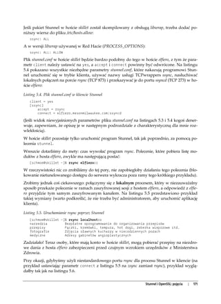 Jeśli pakiet Stunnel w hoście skillet został skompilowany z obsługą libwrap, trzeba dodać po-
niższy wiersz do pliku /etc/hosts.allow:
   ssync: ALL

A w wersji libwrap używanej w Red Hacie (PROCESS_OPTIONS):
   ssync: ALL: ALLOW

Plik stunnel.conf w hoście skillet będzie bardzo podobny do tego w hoście elfiero, z tym że para-
metr client należy ustawić na yes, a accept i connect powinny być odwrócone. Na listingu
5.4 pokazano wszystkie niezbędne parametry stunnel.conf, które nakazują programowi Stun-
nel uruchomić się w trybie klienta, używać nazwy usługi TCPwrappers ssync, nasłuchiwać
lokalnych połączeń na porcie rsync (TCP 873) i przekazywać je do portu ssyncd (TCP 273) w ho-
ście elfiero:

Listing 5.4. Plik stunnel.conf w kliencie Stunnel
   client = yes
   [ssync]
       accept = rsync
       connect = elfiero.mesonmilwaukee.com:ssyncd

(Jeśli widok niewyjaśnionych parametrów pliku stunnel.conf na listingach 5.3 i 5.4 kogoś dener-
wuje, zapewniam, że opiszę je w następnym podrozdziale z charakterystyczną dla mnie roz-
wlekłością).
W hoście skillet pozostaje tylko uruchomić program Stunnel, tak jak poprzednio, za pomocą po-
lecenia stunnel.
Wreszcie dotarliśmy do mety: czas wywołać program rsync. Polecenie, które pobiera listę mo-
dułów z hosta elfiero, zwykle ma następującą postać:
   [schmoe@skillet ~]$ rsync elfiero::

W rzeczywistości nic co zrobiliśmy do tej pory, nie zapobiegłoby działaniu tego polecenia (blo-
kowanie nietunelowanego dostępu do serwera wykracza poza ramy tego krótkiego przykładu).
Zrobimy jednak coś ciekawszego: połączymy się z lokalnym procesem, który w niezauważalny
sposób przekaże polecenie w ramach zaszyfrowanej sesji z hostem elfiero, a odpowiedź z elfie-
ro przyjdzie tym samym zaszyfrowanym kanałem. Na listingu 5.5 przedstawiono przykład
takiej wymiany (warto podkreślić, że nie trzeba być administratorem, aby uruchomić aplikację
klienta).

Listing 5.5. Uruchamianie rsync poprzez Stunnel
   [schmoe@skillet ~]$ rsync localhost::
   narzedzia         Bezpłatne oprogramowanie do organizowania przepisów
   przepisy          Pączki, kremówki, tempura, hot dogi, żeberka wieprzowe itd.
   fotografie        Zdjęcia sławnych kucharzy w niecodziennych pozach
   medyczne          Adresy gabinetów angioplastycznych

Zadziałało! Teraz osoby, które mają konto w hoście skillet, mogą pobierać przepisy na niezdro-
we dania z hosta elfiero zabezpieczeni przed czujnym wzrokiem urzędników z Ministerstwa
Zdrowia.
Przy okazji, gdybyśmy użyli niestandardowego portu rsync dla procesu Stunnel w kliencie (na
przykład ustawiając parametr connect z listingu 5.5 na zsync zamiast rsync), przykład wyglą-
dałby tak jak na listingu 5.6.


                                                                    Stunnel i OpenSSL: pojęcia   |   171
 
