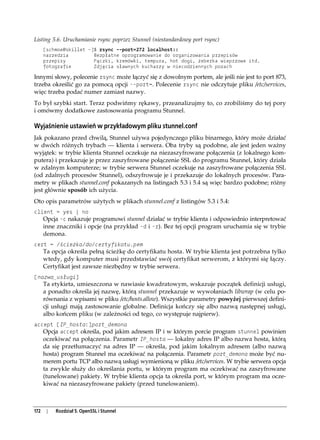 Listing 5.6. Uruchamianie rsync poprzez Stunnel (niestandardowy port rsync)
      [schmoe@skillet ~]$ rsync --port=272 localhost::
      narzedzia         Bezpłatne oprogramowanie do organizowania przepisów
      przepisy          Pączki, kremówki, tempura, hot dogi, żeberka wieprzowe itd.
      fotografie        Zdjęcia sławnych kucharzy w niecodziennych pozach

Innymi słowy, polecenie rsync może łączyć się z dowolnym portem, ale jeśli nie jest to port 873,
trzeba określić go za pomocą opcji --port=. Polecenie rsync nie odczytuje pliku /etc/services,
więc trzeba podać numer zamiast nazwy.
To był szybki start. Teraz podwińmy rękawy, przeanalizujmy to, co zrobiliśmy do tej pory
i omówmy dodatkowe zastosowania programu Stunnel.

Wyjaśnienie ustawień w przykładowym pliku stunnel.conf
Jak pokazano przed chwilą, Stunnel używa pojedynczego pliku binarnego, który może działać
w dwóch różnych trybach — klienta i serwera. Oba tryby są podobne, ale jest jeden ważny
wyjątek: w trybie klienta Stunnel oczekuje na niezaszyfrowane połączenia (z lokalnego kom-
putera) i przekazuje je przez zaszyfrowane połączenie SSL do programu Stunnel, który działa
w zdalnym komputerze; w trybie serwera Stunnel oczekuje na zaszyfrowane połączenia SSL
(od zdalnych procesów Stunnel), odszyfrowuje je i przekazuje do lokalnych procesów. Para-
metry w plikach stunnel.conf pokazanych na listingach 5.3 i 5.4 są więc bardzo podobne; różny
jest głównie sposób ich użycia.
Oto opis parametrów użytych w plikach stunnel.conf z listingów 5.3 i 5.4:
client = yes | no
   Opcja -c nakazuje programowi stunnel działać w trybie klienta i odpowiednio interpretować
   inne znaczniki i opcje (na przykład -d i -r). Bez tej opcji program uruchamia się w trybie
      demona.
cert = /ścieżka/do/certyfikatu.pem
      Ta opcja określa pełną ścieżkę do certyfikatu hosta. W trybie klienta jest potrzebna tylko
      wtedy, gdy komputer musi przedstawiać swój certyfikat serwerom, z którymi się łączy.
      Certyfikat jest zawsze niezbędny w trybie serwera.
[nazwa_usługi]
      Ta etykieta, umieszczona w nawiasie kwadratowym, wskazuje początek definicji usługi,
      a ponadto określa jej nazwę, którą stunnel przekazuje w wywołaniach libwrap (w celu po-
      równania z wpisami w pliku /etc/hosts.allow). Wszystkie parametry powyżej pierwszej defini-
      cji usługi mają zastosowanie globalne. Definicja kończy się albo nazwą następnej usługi,
      albo końcem pliku (w zależności od tego, co występuje najpierw).
accept [IP_hosta:]port_demona
   Opcja accept określa, pod jakim adresem IP i w którym porcie program stunnel powinien
   oczekiwać na połączenia. Parametr IP_hosta — lokalny adres IP albo nazwa hosta, którą
      da się przetłumaczyć na adres IP — określa, pod jakim lokalnym adresem (albo nazwą
      hosta) program Stunnel ma oczekiwać na połączenia. Parametr port_demona może być nu-
      merem portu TCP albo nazwą usługi wymienioną w pliku /etc/services. W trybie serwera opcja
      ta zwykle służy do określania portu, w którym program ma oczekiwać na zaszyfrowane
      (tunelowane) pakiety. W trybie klienta opcja ta określa port, w którym program ma ocze-
      kiwać na niezaszyfrowane pakiety (przed tunelowaniem).



172    |   Rozdział 5. OpenSSL i Stunnel
 