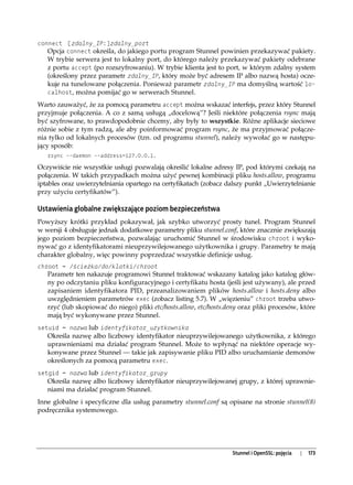 connect [zdalny_IP:]zdalny_port
   Opcja connect określa, do jakiego portu program Stunnel powinien przekazywać pakiety.
   W trybie serwera jest to lokalny port, do którego należy przekazywać pakiety odebrane
   z portu accept (po rozszyfrowaniu). W trybie klienta jest to port, w którym zdalny system
   (określony przez parametr zdalny_IP, który może być adresem IP albo nazwą hosta) ocze-
   kuje na tunelowane połączenia. Ponieważ parametr zdalny_IP ma domyślną wartość lo-
   calhost, można pomijać go w serwerach Stunnel.

Warto zauważyć, że za pomocą parametru accept można wskazać interfejs, przez który Stunnel
przyjmuje połączenia. A co z samą usługą „docelową”? Jeśli niektóre połączenia rsync mają
być szyfrowane, to prawdopodobnie chcemy, aby były to wszystkie. Różne aplikacje sieciowe
różnie sobie z tym radzą, ale aby poinformować program rsync, że ma przyjmować połącze-
nia tylko od lokalnych procesów (tzn. od programu stunnel), należy wywołać go w następu-
jący sposób:
   rsync --daemon --address=127.0.0.1.

Oczywiście nie wszystkie usługi pozwalają określić lokalne adresy IP, pod którymi czekają na
połączenia. W takich przypadkach można użyć pewnej kombinacji pliku hosts.allow, programu
iptables oraz uwierzytelniania opartego na certyfikatach (zobacz dalszy punkt „Uwierzytelnianie
przy użyciu certyfikatów”).

Ustawienia globalne zwiększające poziom bezpieczeństwa
Powyższy krótki przykład pokazywał, jak szybko utworzyć prosty tunel. Program Stunnel
w wersji 4 obsługuje jednak dodatkowe parametry pliku stunnel.conf, które znacznie zwiększają
jego poziom bezpieczeństwa, pozwalając uruchomić Stunnel w środowisku chroot i wyko-
nywać go z identyfikatorami nieuprzywilejowanego użytkownika i grupy. Parametry te mają
charakter globalny, więc powinny poprzedzać wszystkie definicje usług.
chroot = /ścieżka/do/klatki/chroot
   Parametr ten nakazuje programowi Stunnel traktować wskazany katalog jako katalog głów-
   ny po odczytaniu pliku konfiguracyjnego i certyfikatu hosta (jeśli jest używany), ale przed
   zapisaniem identyfikatora PID, przeanalizowaniem plików hosts.allow i hosts.deny albo
   uwzględnieniem parametrów exec (zobacz listing 5.7). W „więzieniu” chroot trzeba utwo-
   rzyć (lub skopiować do niego) pliki etc/hosts.allow, etc/hosts.deny oraz pliki procesów, które
   mają być wykonywane przez Stunnel.
setuid = nazwa lub identyfikator_użytkownika
   Określa nazwę albo liczbowy identyfikator nieuprzywilejowanego użytkownika, z którego
   uprawnieniami ma działać program Stunnel. Może to wpłynąć na niektóre operacje wy-
   konywane przez Stunnel — takie jak zapisywanie pliku PID albo uruchamianie demonów
   określonych za pomocą parametru exec.
setgid = nazwa lub identyfikator_grupy
   Określa nazwę albo liczbowy identyfikator nieuprzywilejowanej grupy, z której uprawnie-
   niami ma działać program Stunnel.
Inne globalne i specyficzne dla usług parametry stunnel.conf są opisane na stronie stunnel(8)
podręcznika systemowego.




                                                                   Stunnel i OpenSSL: pojęcia   |   173
 