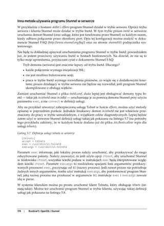 Inna metoda używania programu Stunnel w serwerze
W przykładzie z hostami skillet i elfiero program Stunnel działał w trybie serwera. Oprócz trybu
serwera i klienta Stunnel może działać w trybie Inetd. W tym trybie proces inetd w serwerze
uruchamia demon Stunnel (oraz usługę, która jest tunelowana przez Stunnel) za każdym razem,
kiedy odbiera połączenie przez określony port. Opis tej konfiguracji można znaleźć w doku-
mencie Stunnel FAQ (http://www.stunnel.org/faq/) oraz na stronie stunnel(8) podręcznika sys-
temowego.
Nie będę tu dokładniej opisywał uruchamiania programu Stunnel w trybie Inetd: powiedziałem
już, że jestem przeciwny używaniu Inetd w hostach bastionowych. Na dowód, że nie są to
tylko moje uprzedzenia, przytaczam cytat z dokumentu Stunnel FAQ:
      Tryb demona (serwera) jest znacznie lepszy od trybu Inetd. Dlaczego?
      • każde połączenie wymaga inicjalizacji SSL;
      • nie jest możliwe buforowanie sesji;
      • praca w trybie Inetd wymaga rozwidlania procesów, co wiąże się z dodatkowymi kosz-
           tami; proces działający w trybie serwera nie będzie się rozwidlał, jeśli program Stunnel
           skompilowano z obsługą wątków.
Zamiast uruchamiać Stunnel z pliku inetd.conf, dużo lepiej jest obsługiwać demony typu In-
etd — takie jak in.telnetd oraz in.talkd — uruchamiając je za pomocą demona Stunnel przy użyciu
parametru exec, a nie connect w definicji usługi.
Aby na przykład utworzyć zabezpieczoną usługę Telnet w hoście elfiero, można użyć metody
opisanej w poprzednim punkcie. Jednakże linuksowy demon in.telnetd nie jest właściwie prze-
znaczony do pracy w trybie samodzielnym, z wyjątkiem celów diagnostycznych. Lepiej będzie
zatem użyć w serwerze Stunnel definicji usługi takiej jak pokazana na listingu 5.7 (na potrzeby
tego przykładu załóżmy, że w każdym hoście dodano już do pliku /etc/hosts.allow wpis dla
usługi telnets).

Listing 5.7. Definicja usługi telnets w serwerze
      [telnets]
      accept = telnets
      exec = /usr/sbin/in.telnetd
      execargs = /usr/sbin/in.telnetd

Parametr exec informuje, jaki lokalny proces należy uruchomić, aby przekazywać do niego
odszyfrowane pakiety. Należy zauważyć, że jeśli użyto opcji chroot, aby uruchomić Stunnel
w środowisku chroot, wszystkie ścieżki podane w instrukcjach exec będą interpretowane wzglę-
dem ścieżki chroot. Parametr execargs to rozdzielona spacjami lista argumentów przekazy-
wanych procesowi exec, poczynając od $0 (nazwy procesu). Jeśli nawet proces nie potrzebuje
żadnych innych argumentów, trzeba użyć instrukcji execargs, aby poinformować program Stun-
nel, jaką nazwę procesu ma przekazać w argumencie $0; instrukcje exec i execargs zawsze
idą w parze.
W systemie klienckim można po prostu uruchomić klient Telnetu, który obsługuje telnets (ist-
nieją takie). Można też uruchomić program Stunnel w trybie klienta, używając takiej definicji
usługi jak pokazana na listingu 5.8.




174    |     Rozdział 5. OpenSSL i Stunnel
 
