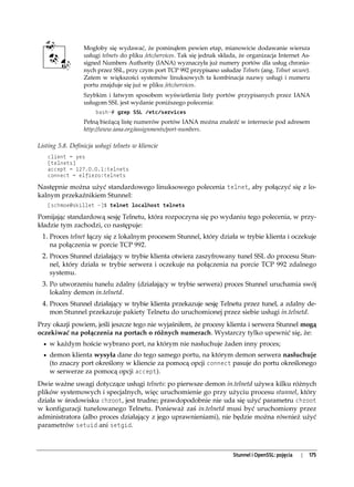 Mogłoby się wydawać, że pominąłem pewien etap, mianowicie dodawanie wiersza
                  usługi telnets do pliku /etc/services. Tak się jednak składa, że organizacja Internet As-
                  signed Numbers Authority (IANA) wyznaczyła już numery portów dla usług chronio-
                  nych przez SSL, przy czym port TCP 992 przypisano usłudze Telnets (ang. Telnet secure).
                  Zatem w większości systemów linuksowych ta kombinacja nazwy usługi i numeru
                  portu znajduje się już w pliku /etc/services.
                  Szybkim i łatwym sposobem wyświetlenia listy portów przypisanych przez IANA
                  usługom SSL jest wydanie poniższego polecenia:
                       bash-# grep SSL /etc/services
                  Pełną bieżącą listę numerów portów IANA można znaleźć w internecie pod adresem
                  http://www.iana.org/assignments/port-numbers.

Listing 5.8. Definicja usługi telnets w kliencie
   client = yes
   [telnets]
   accept = 127.0.0.1:telnets
   connect = elfiero:telnets

Następnie można użyć standardowego linuksowego polecenia telnet, aby połączyć się z lo-
kalnym przekaźnikiem Stunnel:
   [schmoe@skillet ~]$ telnet localhost telnets

Pomijając standardową sesję Telnetu, która rozpoczyna się po wydaniu tego polecenia, w przy-
kładzie tym zachodzi, co następuje:
 1. Proces telnet łączy się z lokalnym procesem Stunnel, który działa w trybie klienta i oczekuje
    na połączenia w porcie TCP 992.
 2. Proces Stunnel działający w trybie klienta otwiera zaszyfrowany tunel SSL do procesu Stun-
    nel, który działa w trybie serwera i oczekuje na połączenia na porcie TCP 992 zdalnego
    systemu.
 3. Po utworzeniu tunelu zdalny (działający w trybie serwera) proces Stunnel uruchamia swój
    lokalny demon in.telnetd.
 4. Proces Stunnel działający w trybie klienta przekazuje sesję Telnetu przez tunel, a zdalny de-
    mon Stunnel przekazuje pakiety Telnetu do uruchomionej przez siebie usługi in.telnetd.
Przy okazji powiem, jeśli jeszcze tego nie wyjaśniłem, że procesy klienta i serwera Stunnel mogą
oczekiwać na połączenia na portach o różnych numerach. Wystarczy tylko upewnić się, że:
  • w każdym hoście wybrano port, na którym nie nasłuchuje żaden inny proces;
  • demon klienta wysyła dane do tego samego portu, na którym demon serwera nasłuchuje
    (to znaczy port określony w kliencie za pomocą opcji connect pasuje do portu określonego
    w serwerze za pomocą opcji accept).
Dwie ważne uwagi dotyczące usługi telnets: po pierwsze demon in.telnetd używa kilku różnych
plików systemowych i specjalnych, więc uruchomienie go przy użyciu procesu stunnel, który
działa w środowisku chroot, jest trudne; prawdopodobnie nie uda się użyć parametru chroot
w konfiguracji tunelowanego Telnetu. Ponieważ zaś in.telnetd musi być uruchomiony przez
administratora (albo proces działający z jego uprawnieniami), nie będzie można również użyć
parametrów setuid ani setgid.



                                                                            Stunnel i OpenSSL: pojęcia   |   175
 