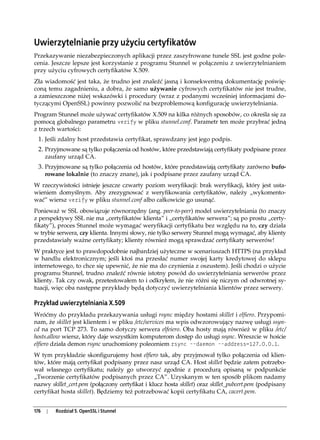 Uwierzytelnianie przy użyciu certyfikatów
Przekazywanie niezabezpieczonych aplikacji przez zaszyfrowane tunele SSL jest godne pole-
cenia. Jeszcze lepsze jest korzystanie z programu Stunnel w połączeniu z uwierzytelnianiem
przy użyciu cyfrowych certyfikatów X.509.
Zła wiadomość jest taka, że trudno jest znaleźć jasną i konsekwentną dokumentację poświę-
coną temu zagadnieniu, a dobra, że samo używanie cyfrowych certyfikatów nie jest trudne,
a zamieszczone niżej wskazówki i procedury (wraz z podanymi wcześniej informacjami do-
tyczącymi OpenSSL) powinny pozwolić na bezproblemową konfigurację uwierzytelniania.
Program Stunnel może używać certyfikatów X.509 na kilka różnych sposobów, co określa się za
pomocą globalnego parametru verify w pliku stunnel.conf. Parametr ten może przybrać jedną
z trzech wartości:
 1. Jeśli zdalny host przedstawia certyfikat, sprawdzany jest jego podpis.
 2. Przyjmowane są tylko połączenia od hostów, które przedstawiają certyfikaty podpisane przez
      zaufany urząd CA.
 3. Przyjmowane są tylko połączenia od hostów, które przedstawiają certyfikaty zarówno bufo-
      rowane lokalnie (to znaczy znane), jak i podpisane przez zaufany urząd CA.
W rzeczywistości istnieje jeszcze czwarty poziom weryfikacji: brak weryfikacji, który jest usta-
wieniem domyślnym. Aby zrezygnować z weryfikowania certyfikatów, należy „wykomento-
wać” wiersz verify w pliku stunnel.conf albo całkowicie go usunąć.
Ponieważ w SSL obowiązuje równorzędny (ang. peer-to-peer) model uwierzytelniania (to znaczy
z perspektywy SSL nie ma „certyfikatów klienta” i „certyfikatów serwera”; są po prostu „certy-
fikaty”), proces Stunnel może wymagać weryfikacji certyfikatu bez względu na to, czy działa
w trybie serwera, czy klienta. Innymi słowy, nie tylko serwery Stunnel mogą wymagać, aby klienty
przedstawiały ważne certyfikaty; klienty również mogą sprawdzać certyfikaty serwerów!
W praktyce jest to prawdopodobnie najbardziej użyteczne w scenariuszach HTTPS (na przykład
w handlu elektronicznym; jeśli ktoś ma przesłać numer swojej karty kredytowej do sklepu
internetowego, to chce się upewnić, że nie ma do czynienia z oszustem). Jeśli chodzi o użycie
programu Stunnel, trudno znaleźć równie istotny powód do uwierzytelniania serwerów przez
klienty. Tak czy owak, przetestowałem to i odkryłem, że nie różni się niczym od odwrotnej sy-
tuacji, więc oba następne przykłady będą dotyczyć uwierzytelniania klientów przez serwery.

Przykład uwierzytelniania X.509
Wróćmy do przykładu przekazywania usługi rsync między hostami skillet i elfiero. Przypomi-
nam, że skillet jest klientem i w pliku /etc/services ma wpis odwzorowujący nazwę usługi ssyn-
cd na port TCP 273. To samo dotyczy serwera elfeiero. Oba hosty mają również w pliku /etc/
hosts.allow wiersz, który daje wszystkim komputerom dostęp do usługi ssync. Wreszcie w hoście
elfiero działa demon rsync uruchomiony poleceniem rsync --daemon --address=127.0.0.1.
W tym przykładzie skonfigurujemy host elfiero tak, aby przyjmował tylko połączenia od klien-
tów, które mają certyfikat podpisany przez nasz urząd CA. Host skillet będzie zatem potrzebo-
wał własnego certyfikatu; należy go utworzyć zgodnie z procedurą opisaną w podpunkcie
„Tworzenie certyfikatów podpisanych przez CA”. Uzyskanym w ten sposób plikom nadamy
nazwy skillet_cert.pem (połączony certyfikat i klucz hosta skillet) oraz skillet_pubcert.pem (podpisany
certyfikat hosta skillet). Będziemy też potrzebować kopii certyfikatu CA, cacert.pem.


176   |   Rozdział 5. OpenSSL i Stunnel
 