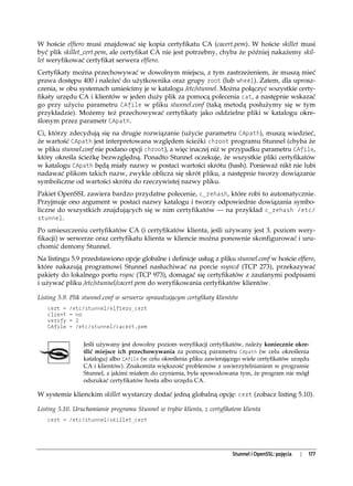 W hoście elfiero musi znajdować się kopia certyfikatu CA (cacert.pem). W hoście skillet musi
być plik skillet_cert.pem, ale certyfikat CA nie jest potrzebny, chyba że później nakażemy skil-
let weryfikować certyfikat serwera elfiero.
Certyfikaty można przechowywać w dowolnym miejscu, z tym zastrzeżeniem, że muszą mieć
prawa dostępu 400 i należeć do użytkownika oraz grupy root (lub wheel). Zatem, dla uprosz-
czenia, w obu systemach umieścimy je w katalogu /etc/stunnel. Można połączyć wszystkie certy-
fikaty urzędu CA i klientów w jeden duży plik za pomocą polecenia cat, a następnie wskazać
go przy użyciu parametru CAfile w pliku stunnel.conf (taką metodą posłużymy się w tym
przykładzie). Możemy też przechowywać certyfikaty jako oddzielne pliki w katalogu okre-
ślonym przez parametr CApath.
Ci, którzy zdecydują się na drugie rozwiązanie (użycie parametru CApath), muszą wiedzieć,
że wartość CApath jest interpretowana względem ścieżki chroot programu Stunnel (chyba że
w pliku stunnel.conf nie podano opcji chroot), a więc inaczej niż w przypadku parametru CAfile,
który określa ścieżkę bezwzględną. Ponadto Stunnel oczekuje, że wszystkie pliki certyfikatów
w katalogu CApath będą miały nazwy w postaci wartości skrótu (hash). Ponieważ nikt nie lubi
nadawać plikom takich nazw, zwykle oblicza się skrót pliku, a następnie tworzy dowiązanie
symboliczne od wartości skrótu do rzeczywistej nazwy pliku.
Pakiet OpenSSL zawiera bardzo przydatne polecenie, c_rehash, które robi to automatycznie.
Przyjmuje ono argument w postaci nazwy katalogu i tworzy odpowiednie dowiązania symbo-
liczne do wszystkich znajdujących się w nim certyfikatów — na przykład c_rehash /etc/
stunnel.

Po umieszczeniu certyfikatów CA (i certyfikatów klienta, jeśli używany jest 3. poziom wery-
fikacji) w serwerze oraz certyfikatu klienta w kliencie można ponownie skonfigurować i uru-
chomić demony Stunnel.
Na listingu 5.9 przedstawiono opcje globalne i definicje usług z pliku stunnel.conf w hoście elfiero,
które nakazują programowi Stunnel nasłuchiwać na porcie ssyncd (TCP 273), przekazywać
pakiety do lokalnego portu rsync (TCP 973), domagać się certyfikatów z zaufanymi podpisami
i używać pliku /etc/stunnel/cacert.pem do weryfikowania certyfikatów klientów.

Listing 5.9. Plik stunnel.conf w serwerze sprawdzającym certyfikaty klientów
   cert =   /etc/stunnel/elfiero_cert
   client   = no
   verify   = 2
   CAfile   = /etc/stunnel/cacert.pem


                 Jeśli używany jest dowolny poziom weryfikacji certyfikatów, należy koniecznie okre-
                 ślić miejsce ich przechowywania za pomocą parametru CApath (w celu określenia
                 katalogu) albo CAfile (w celu określenia pliku zawierającego wiele certyfikatów urzędu
                 CA i klientów). Znakomita większość problemów z uwierzytelnianiem w programie
                 Stunnel, z jakimi miałem do czynienia, była spowodowana tym, że program nie mógł
                 odszukać certyfikatów hosta albo urzędu CA.

W systemie klienckim skillet wystarczy dodać jedną globalną opcję: cert (zobacz listing 5.10).

Listing 5.10. Uruchamianie programu Stunnel w trybie klienta, z certyfikatem klienta
   cert = /etc/stunnel/skillet_cert




                                                                         Stunnel i OpenSSL: pojęcia   |   177
 