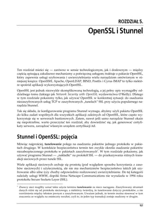 ROZDZIAŁ 5.

                                                              OpenSSL i Stunnel



Ten rozdział mieści się — zarówno w sensie technologicznym, jak i dosłownym — między
częścią opisującą zakulisowe mechanizmy a poświęconą usługom; traktuje o pakiecie OpenSSL,
który zapewnia usługi szyfrowania i uwierzytelniania wielu narzędziom omówionym w ni-
niejszej książce. OpenSSH, Apache, OpenLDAP, BIND, Postfix i Cyrus IMAP to tylko niektó-
re spośród aplikacji wykorzystujących OpenSSL.
OpenSSL jest jednak niezwykle skomplikowaną technologią, a jej pełny opis wymagałby od-
dzielnego tomu (takiego jak Network Security with OpenSSL wydawnictwa O’Reilly). Dlatego
w tym rozdziale pokażemy tylko, jak używać OpenSSL w konkretnej sytuacji: do osadzania
niezaszyfrowanych usług TCP w zaszyfrowanych „tunelach” SSL przy użyciu popularnego na-
rzędzia Stunnel.
Tak się składa, że konfigurowanie programu Stunnel wymaga, abyśmy użyli pakietu OpenSSL
do kilku zadań wspólnych dla wszystkich aplikacji zależnych od OpenSSL, które często wy-
korzystuje się w serwerach bastionowych. Zatem, nawet jeśli samo narzędzie Stunnel okaże
się niepotrzebne, warto przeczytać ten rozdział, aby dowiedzieć się, jak generować certyfi-
katy serwera, zarządzać własnym urzędem certyfikacji itd.


Stunnel i OpenSSL: pojęcia
Mówiąc najprościej, tunelowanie polega na osadzaniu pakietów jednego protokołu w pakie-
tach drugiego. W kontekście bezpieczeństwa termin ten zwykle określa osadzanie pakietów
niezabezpieczonego protokołu w pakietach zaszyfrowanych1. W tym rozdziale pokażemy, jak
używać programu Stunnel — „nakładki” na protokół SSL — do przekazywania różnych trans-
akcji sieciowych przez tunele SSL.
Wiele aplikacji sieciowych cechuje się prostotą (pod względem sposobu korzystania z zaso-
bów sieciowych) i użytecznością, ale nie ma mechanizmów bezpieczeństwa takich jak szy-
frowanie albo silne (czy choćby odpowiednio realizowane) uwierzytelnianie. Do tej kategorii
należały usługi WWW, dopóki firma Netscape Communications nie wynalazła w 1994 roku
protokołu Secure Sockets Layer (SSL).

1
    Znawcy sieci mogliby uznać takie użycie terminu tunelowanie za nieco naciągane. Zaszyfrowany strumień
    danych różni się od protokołu sieciowego, a niektórzy twierdzą, że tunelowanie dotyczy protokołów, a nie
    rozróżnienia między tekstem jawnym a zaszyfrowanym. Uważam jednak, że termin można stosować w tym
    znaczeniu ze względu na ostateczny rezultat, czyli to, że jeden typ transakcji zostaje osadzony w drugim.


                                                                                                          157
 