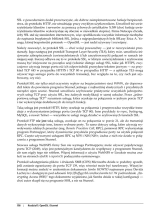 SSL z powodzeniem dodał przezroczyste, ale dobrze zaimplementowane funkcje bezpieczeń-
stwa, do protokołu HTTP, nie utrudniając pracy zwykłym użytkownikom. Umożliwił też uwie-
rzytelnianie klientów i serwerów za pomocą cyfrowych certyfikatów X.509 (choć funkcję uwie-
rzytelniania klientów wykorzystuje się obecnie w niewielkim stopniu). Firma Netscape chciała,
żeby SSL stał się standardem internetowym, więc opublikowała wszystkie informacje niezbędne
do napisania bezpłatnych bibliotek SSL. Jedną z najpopularniejszych była SSLeay Erica A. Yo-
unga, której bezpośredni potomek — OpenSSL — jest nadal używany i rozwijany.
Należy zauważyć, że protokół SSL — choć wciąż powszechny — jest w rzeczywistości prze-
starzały. Jego następcą jest protokół Transport Layer Security (TLS), który m.in. umożliwia ini-
cjowanie zabezpieczonych (uwierzytelnionych i/lub zaszyfrowanych) połączeń w ramach ist-
niejącej sesji. Inaczej odbywa się to w protokole SSL, w którym uwierzytelnianie i szyfrowanie
muszą być inicjowane na początku sesji (właśnie dlatego usługi SSL, takie jak HTTPS, zwy-
czajowo używają innego portu niż ich odpowiedniki przesyłane tekstem jawnym — na przy-
kład TCP 443 w przypadku HTTPS i TCP 80 w przypadku HTTP — a aplikacje TLS mogą
używać tego samego portu do wszystkich transakcji, bez względu na to, czy ruch jest szy-
frowany, czy nie).
Protokół SSL nie tylko miał oczywisty wpływ na bezpieczeństwo sieci WWW, ale doprowa-
dził także do powstania programu Stunnel, jednego z najbardziej elastycznych i przydatnych
narzędzi open source. Stunnel umożliwia szyfrowanie praktycznie wszystkich jednoporto-
wych usług TCP przy użyciu SSL, bez żadnych modyfikacji w samej usłudze. Przez „jedno-
portową usługę TCP” rozumiem usługę, która oczekuje na połączenia w jednym porcie TCP
i nie wykorzystuje dodatkowych do innych funkcji.
Taką usługą jest protokół HTTP, który oczekuje na połączenia i przeprowadza wszystkie trans-
akcje z wykorzystaniem jednego portu (zwykle TCP 80). Inne przykłady to rsync, Syslog-ng,
MySQL, a nawet Telnet — wszystkie te usługi mogą działać w szyfrowanych tunelach SSL.
Protokół FTP nie jest taką usługą, oczekuje on na połączenia w porcie 21, ale do transmisji
danych wykorzystuje inne, losowo wybrane porty. To samo dotyczy usług, które używają wy-
woływania zdalnych procedur (ang. Remote Procedure Call, RPC), ponieważ RPC wykorzystuje
program Portmapper, który dynamicznie przydziela przypadkowe porty na użytek połączeń
RPC. Często używanymi usługami RPC są NFS i NIS/NIS+; żadna z nich nie działa w połą-
czeniu z programem Stunnel.
Nowsza usługa WebNFS firmy Sun nie wymaga Portmappera; może używać pojedynczego
portu TCP (2049), więc jest potencjalnym kandydatem do współpracy z programem Stunnel,
ale sam nigdy tego nie robiłem. Więcej informacji o użyciu WebNFS w Linuksie można zna-
leźć na stronach nfsd(8) i exports(5) podręcznika systemowego.
Protokół udostępniania plików i drukarek SMB (CIFS) Microsoftu działa w podobny sposób,
jeśli zostanie ograniczony do portu TCP 139, więc również może być tunelowany. Więcej in-
formacji można znaleźć w znakomitym dokumencie Samba HOWTO napisanym przez Davida
Lechnyra i dostępnym pod adresem http://fluffygerbil.com/docs/samba.txt. W podrozdziale „En-
crypting Access (SSH)” tego dokumentu wyjaśniono, jak Samba działa w takiej konfiguracji —
choć autor skupił się na programie SSH, a nie na Stunnel.




158   |   Rozdział 5. OpenSSL i Stunnel
 