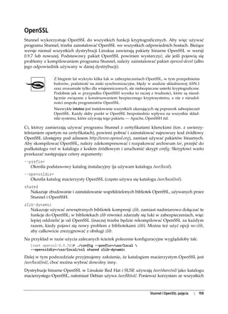 OpenSSL
Stunnel wykorzystuje OpenSSL do wszystkich funkcji kryptograficznych. Aby więc używać
programu Stunnel, trzeba zainstalować OpenSSL we wszystkich odpowiednich hostach. Bieżące
wersje niemal wszystkich dystrybucji Linuksa zawierają pakiety binarne OpenSSL w wersji
0.9.7 lub nowszej. Podstawowy pakiet OpenSSL powinien wystarczyć, ale jeśli pojawią się
problemy z kompilowaniem programu Stunnel, należy zainstalować pakiet openssl-devel (albo
jego odpowiednik używany w danej dystrybucji).

                Z biegiem lat wykryto kilka luk w zabezpieczeniach OpenSSL, w tym przepełnienia
                buforów, podatność na ataki synchronizacyjne, błędy w analizie składniowej ASN.1
                oraz zrozumiałe tylko dla wtajemniczonych, ale niebezpieczne usterki kryptograficzne.
                Podobnie jak w przypadku OpenSSH wynika to raczej z trudności, które są nieod-
                łącznie związane z konstruowaniem bezpiecznego kryptosystemu, a nie z nieudol-
                ności zespołu programistów OpenSSL.
                Niezwykle istotne jest instalowanie wszystkich ukazujących się poprawek zabezpieczeń
                OpenSSL. Każdy słaby punkt w OpenSSL bezpośrednio wpływa na wszystkie skład-
                niki systemu, które używają tego pakietu — Apache, OpenSSH itd.

Ci, którzy zamierzają używać programu Stunnel z certyfikatami klienckimi (tzn. z uwierzy-
telnianiem opartym na certyfikatach), powinni pobrać i zainstalować najnowszy kod źródłowy
OpenSSL (dostępny pod adresem http://www.openssl.org), zamiast używać pakietów binarnych.
Aby skompilować OpenSSL, należy zdekompresować i rozpakować archiwum tar, przejść do
podkatalogu root w katalogu z kodem źródłowym i uruchomić skrypt config. Skryptowi warto
przekazać następujące cztery argumenty:
--prefix=
   Określa podstawowy katalog instalacyjny (ja używam katalogu /usr/local).
--openssldir=
   Określa katalog macierzysty OpenSSL (często używa się katalogu /usr/local/ssl).
shared
   Nakazuje zbudowanie i zainstalowanie współdzielonych bibliotek OpenSSL, używanych przez
   Stunnel i OpenSSH.
zlib-dynamic
   Nakazuje używać zewnętrznych bibliotek kompresji zlib, zamiast nadmiarowo dołączać te
   funkcje do OpenSSL; w bibliotekach zlib również zdarzały się luki w zabezpieczeniach, więc
   lepiej oddzielić je od OpenSSL (inaczej trzeba będzie rekompilować OpenSSL za każdym
   razem, kiedy pojawi się nowy problem z bibliotekami zlib). Można też użyć opcji no-zlib,
   aby całkowicie zrezygnować z obsługi zlib.
Na przykład w razie użycia zalecanych ścieżek polecenie konfiguracyjne wyglądałoby tak:
   [root openssl-0.9.7d]# ./config --prefix=/usr/local 
   --openssldir=/usr/local/ssl shared zlib-dynamic

Dalej w tym podrozdziale przyjmujemy założenie, że katalogiem macierzystym OpenSSL jest
/usr/local/ssl/, choć można wybrać dowolny inny.
Dystrybucje binarne OpenSSL w Linuksie Red Hat i SUSE używają /usr/share/ssl/ jako katalogu
macierzystego OpenSSL, natomiast Debian używa /usr/lib/ssl/. Ponieważ korzystam ze wszystkich



                                                                        Stunnel i OpenSSL: pojęcia   |   159
 