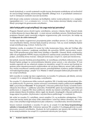 trzech dystrybucji, w swoich systemach zwykle tworzę dowiązania symboliczne od /usr/local/ssl/
do rzeczywistego katalogu macierzystego OpenSSL (dlatego m.in. w przykładach zamieszczo-
nych w niniejszym rozdziale używam tej ścieżki).
Jeśli skrypt config zostanie wykonany się bezbłędnie, należy wydać polecenie make, następnie
(opcjonalnie) make test, a wreszcie make install. Teraz można utworzyć lokalny urząd certy-
fikacji i przystąpić do generowania certyfikatów.

Jakie funkcje pełni urząd certyfikacji i do czego może być potrzebny?
Program Stunnel używa dwóch typów certyfikatów, serwera i klienta. Kiedy Stunnel działa
w trybie demona (to znaczy bez opcji -c), musi używać certyfikatu serwera. Dystrybucje binarne
programu Stunnel często zawierają wstępnie wygenerowany plik stunnel.pem, ale nadaje się
on wyłącznie do celów testowych!
Trzeba więc będzie wygenerować przynajmniej jeden certyfikat serwera. Ci, którzy chcą uży-
wać certyfikatów klienta, również będą musieli je utworzyć. Tak czy owak niezbędny będzie
urząd certyfikacji (ang. Cerficate Authority, CA).
Niektórzy myślą, że urzędem CA może być tylko komercyjna firma, taka jak VeriSign albo
Thawte, która wystawia i podpisuje certyfikaty dla serwerów WWW; rzeczywiście, certyfi-
katy X.509 sprzedawane przez takie firmy działają w OpenSSL i Stunnel. Kiedy użytkownicy
(albo ich przeglądarki WWW) muszą weryfikować autentyczność certyfikatu serwera WWW,
podpis „neutralnej strony trzeciej”, takiej jak komercyjny urząd CA, często jest nieodzowny.
Jest jednak znacznie bardziej prawdopodobne, że weryfikacja certyfikatu dokonywana przez
Stunnel będzie polegać na uwierzytelnianiu klientów przez serwer, a nie odwrotnie. W tym
modelu zagrożeń nie ma właściwie miejsca na niezależny urząd CA; serwer jest bardziej za-
grożony przez nieautoryzowanych użytkowników niż oni przez fałszywy serwer. Jeśli użytkow-
nicy muszą weryfikować autentyczność serwera, prawdopodobnie wystarczy podpis lokalnego,
wewnątrzorganizacyjnego „urzędu” CA. Właśnie w takich sytuacjach dobrze jest prowadzić wła-
sny urząd certyfikacji.
Jeśli wszystko to wydaje się nieco zagmatwane, na rysunku 5.1 pokazano, jak klienty, serwery
i urzędy CA w relacjach SSL korzystają z certyfikatów.
Na rysunku 5.1 zilustrowano kilka ważnych aspektów SSL (i każdej innej infrastruktury klu-
czy publicznych). Po pierwsze, można zauważyć rozróżnienie między publicznymi certyfika-
tami a prywatnymi kluczami. W kryptografii z kluczem publicznym każdy uczestnik komu-
nikacji ma dwa klucze — publiczny i prywatny. Protokół SSL opiera się na kryptografii z kluczem
publicznym; w żargonie SSL klucz publiczny określa się mianem certyfikatu, a prywatny po
prostu mianem klucza (Czytelnicy, którzy nigdy nie słyszeli o kryptografii z kluczem publicznym,
mogą zajrzeć do punktu „Szyfrowanie z użyciem klucza publicznego” w rozdziale 4.).
Jak widać na rysunku 5.1, certyfikaty, nawet urzędów CA, są swobodnie udostępniane. Z klu-
czami jest inaczej: każdy jest znany tylko właścicielowi i musi być dobrze chroniony, aby zwią-
zany z nim certyfikat mógł funkcjonować jako unikatowy i weryfikowalny dowód tożsamości.
Innym ważnym wnioskiem z rysunku 5.1 jest to, że urzędy CA nie biorą bezpośredniego
udziału w transakcjach SSL. Codzienne operacje SSL urzędów CA polegają głównie na pod-
pisywaniu nowych certyfikatów. Zaufanie do tych podpisów jest sprawą tak wielkiej wagi,
że im mniej kontaktów ma urząd CA z systemami sieciowymi, tym lepiej.


160   |   Rozdział 5. OpenSSL i Stunnel
 