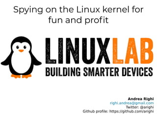 Spying on the Linux kernel for
fun and profit
Andrea Righi
righi.andrea@gmail.com
Twitter: @arighi
Github profile: https://github.com/arighi
 