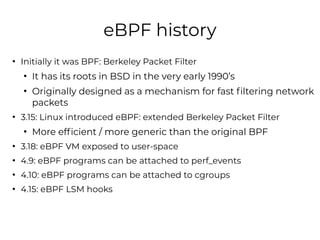 eBPF history
●
Initially it was BPF: Berkeley Packet Filter
●
It has its roots in BSD in the very early 1990’s
●
Originall...