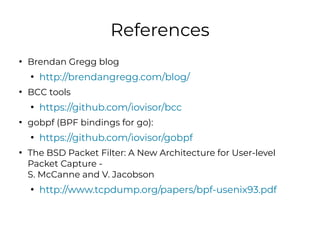 References
●
Brendan Gregg blog
●
http://brendangregg.com/blog/
●
BCC tools
●
https://github.com/iovisor/bcc
●
gobpf (BPF ...