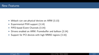 New Features
I blkback can use physical devices on ARM (3.13)
I Experimental PVH support (3.14)
I FIFO-based Event Channels (3.14)
I Drivers enabled on ARM: Framebuer and balloon (3.14)
I Support for PCI devices with high MMIO regions (3.16)
18 August 2014 Linux on Xen: Status Update 3 / 6