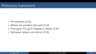 Performance Improvements
I PV ticketlocks (3.12)
I blkfront non-persistent data path (3.13)
I From-guest (Tx) grant mapping in netback (3.15)
I Multiqueue netback and netfront (3.16)
18 August 2014 Linux on Xen: Status Update 4 / 6