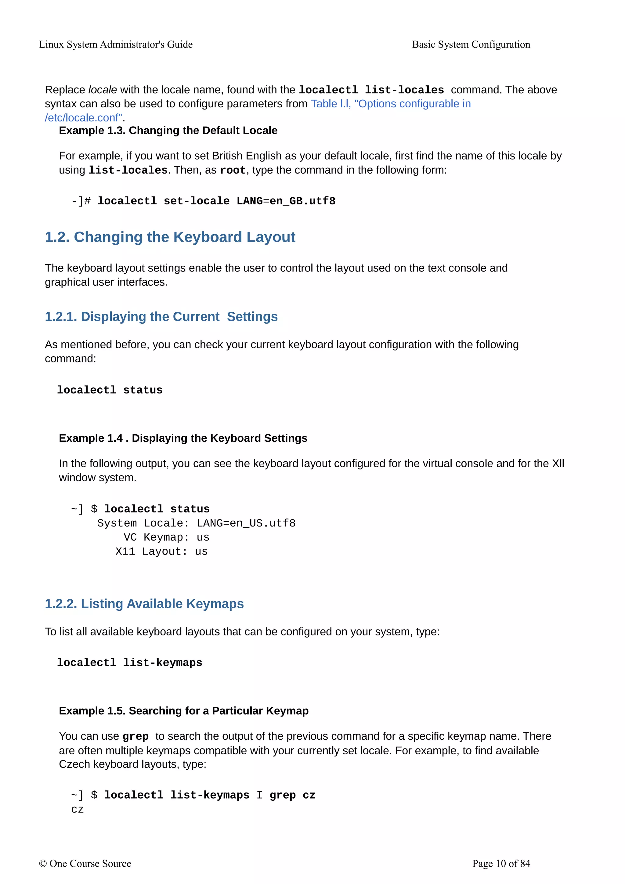 Linux System Administrator's Guide Basic System Configuration
Replace locale with the locale name, found with the localectl list-locales command. The above
syntax can also be used to configure parameters from Table l.l, "Options configurable in
/etc/locale.conf".
Example 1.3. Changing the Default Locale
For example, if you want to set British English as your default locale, first find the name of this locale by
using list-locales. Then, as root, type the command in the following form:
-]# localectl set-locale LANG=en_GB.utf8
1.2. Changing the Keyboard Layout
The keyboard layout settings enable the user to control the layout used on the text console and
graphical user interfaces.
1.2.1. Displaying the Current Settings
As mentioned before, you can check your current keyboard layout configuration with the following
command:
localectl status
Example 1.4 . Displaying the Keyboard Settings
In the following output, you can see the keyboard layout configured for the virtual console and for the Xll
window system.
~] $ localectl status
System Locale: LANG=en_US.utf8
VC Keymap: us
X11 Layout: us
1.2.2. Listing Available Keymaps
To list all available keyboard layouts that can be configured on your system, type:
localectl list-keymaps
Example 1.5. Searching for a Particular Keymap
You can use grep to search the output of the previous command for a specific keymap name. There
are often multiple keymaps compatible with your currently set locale. For example, to find available
Czech keyboard layouts, type:
~] $ localectl list-keymaps I grep cz
cz
© One Course Source Page 10 of 84
 