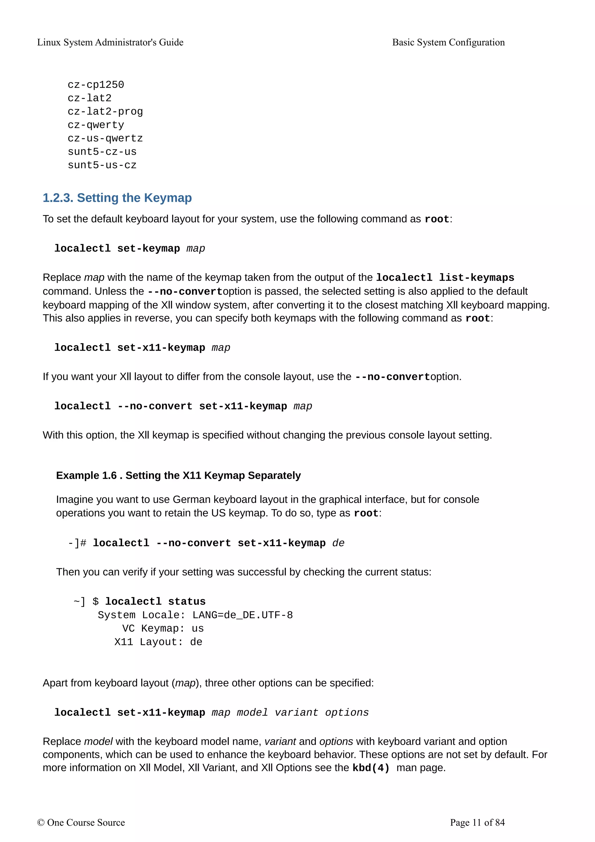 Linux System Administrator's Guide Basic System Configuration
cz-cp1250
cz-lat2
cz-lat2-prog
cz-qwerty
cz-us-qwertz
sunt5-cz-us
sunt5-us-cz
1.2.3. Setting the Keymap
To set the default keyboard layout for your system, use the following command as root:
localectl set-keymap map
Replace map with the name of the keymap taken from the output of the localectl list-keymaps
command. Unless the --no-convertoption is passed, the selected setting is also applied to the default
keyboard mapping of the Xll window system, after converting it to the closest matching Xll keyboard mapping.
This also applies in reverse, you can specify both keymaps with the following command as root:
localectl set-x11-keymap map
If you want your Xll layout to differ from the console layout, use the --no-convertoption.
localectl --no-convert set-x11-keymap map
With this option, the Xll keymap is specified without changing the previous console layout setting.
Example 1.6 . Setting the X11 Keymap Separately
Imagine you want to use German keyboard layout in the graphical interface, but for console
operations you want to retain the US keymap. To do so, type as root:
-]# localectl --no-convert set-x11-keymap de
Then you can verify if your setting was successful by checking the current status:
~] $ localectl status
System Locale: LANG=de_DE.UTF-8
VC Keymap: us
X11 Layout: de
Apart from keyboard layout (map), three other options can be specified:
localectl set-x11-keymap map model variant options
Replace model with the keyboard model name, variant and options with keyboard variant and option
components, which can be used to enhance the keyboard behavior. These options are not set by default. For
more information on Xll Model, Xll Variant, and Xll Options see the kbd(4) man page.
© One Course Source Page 11 of 84
 