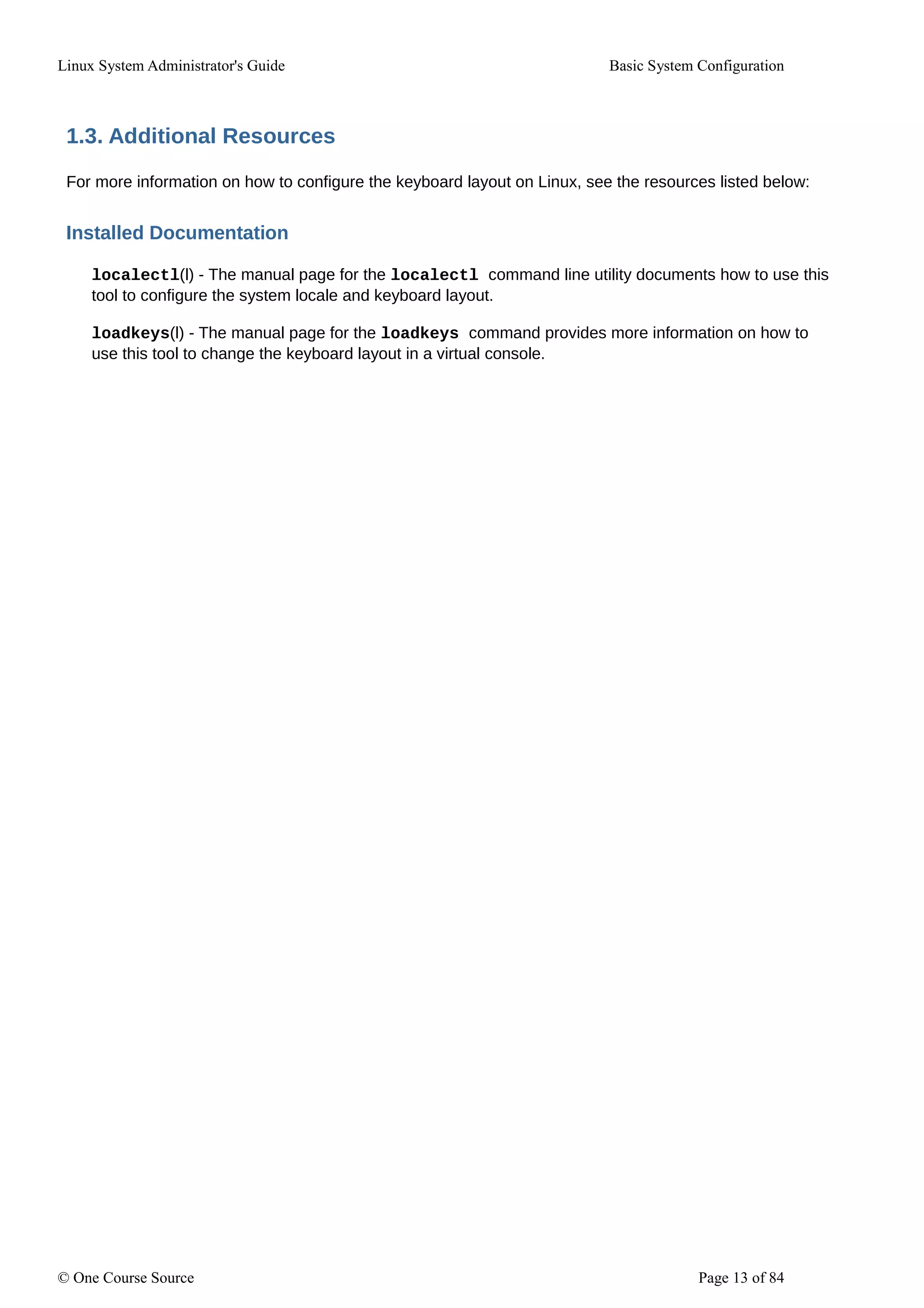 Linux System Administrator's Guide Basic System Configuration
1.3. Additional Resources
For more information on how to configure the keyboard layout on Linux, see the resources listed below:
Installed Documentation
localectl(l) - The manual page for the localectl command line utility documents how to use this
tool to configure the system locale and keyboard layout.
loadkeys(l) - The manual page for the loadkeys command provides more information on how to
use this tool to change the keyboard layout in a virtual console.
© One Course Source Page 13 of 84
 