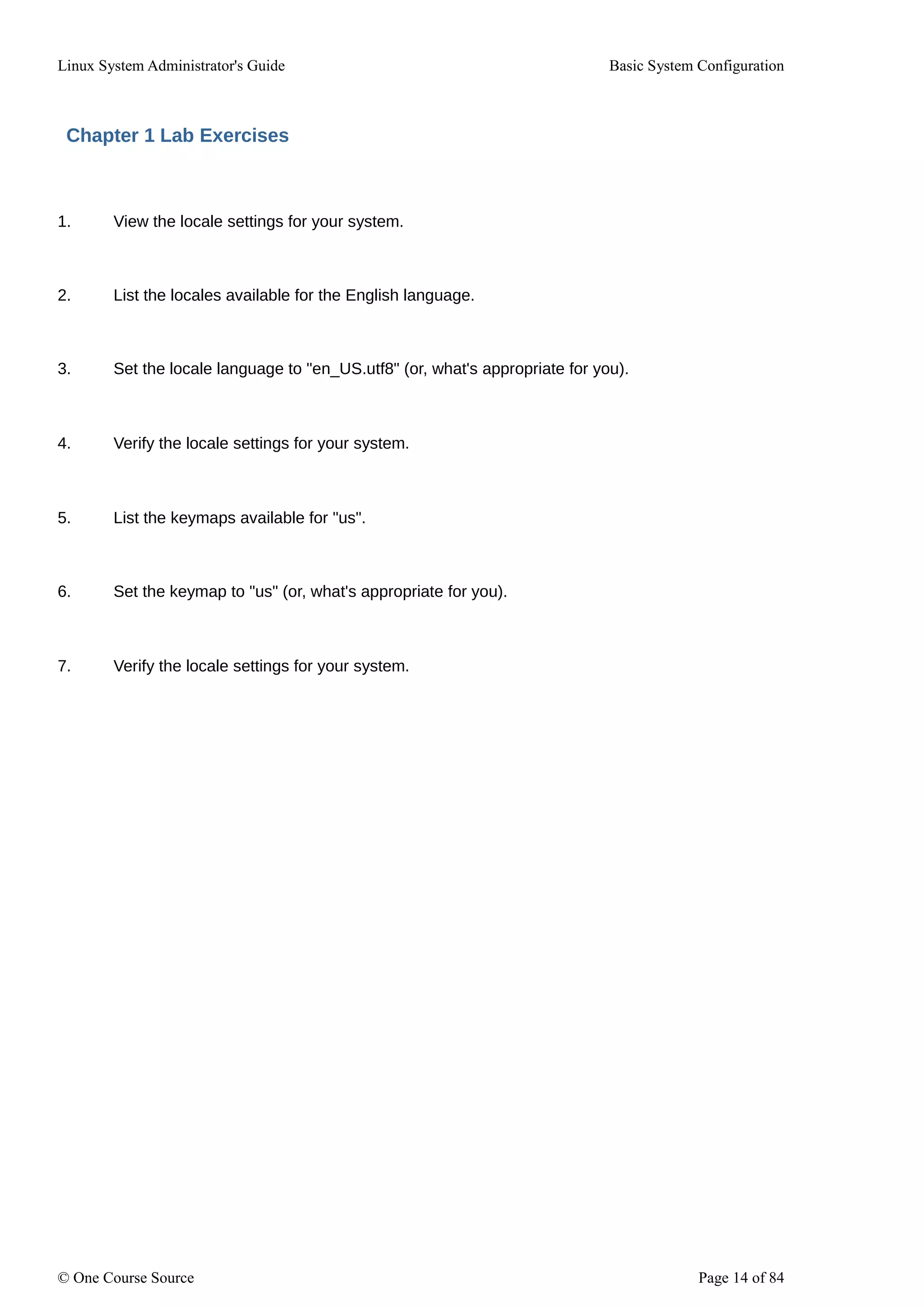 Linux System Administrator's Guide Basic System Configuration
Chapter 1 Lab Exercises
1. View the locale settings for your system.
2. List the locales available for the English language.
3. Set the locale language to "en_US.utf8" (or, what's appropriate for you).
4. Verify the locale settings for your system.
5. List the keymaps available for "us".
6. Set the keymap to "us" (or, what's appropriate for you).
7. Verify the locale settings for your system.
© One Course Source Page 14 of 84
 