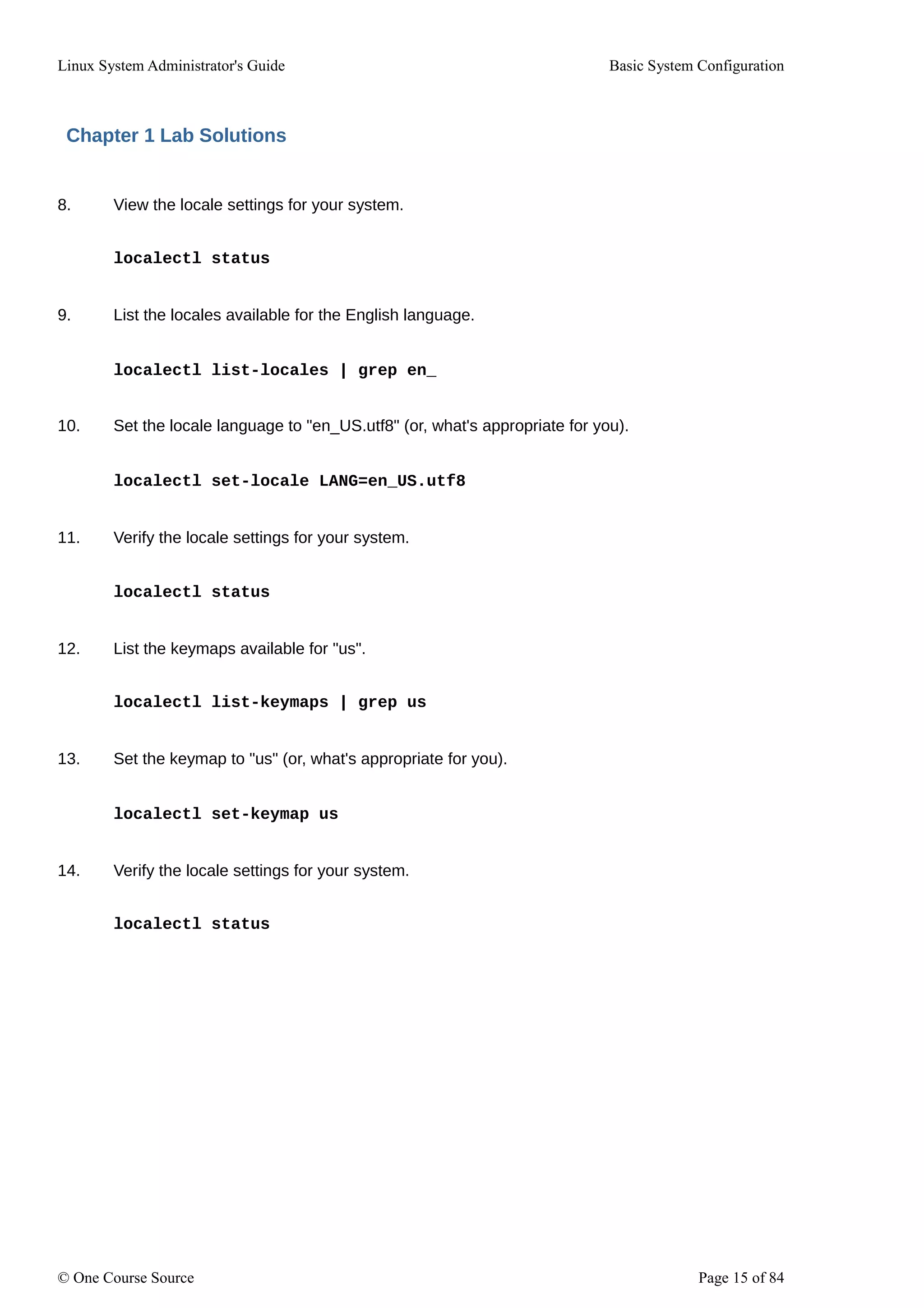 Linux System Administrator's Guide Basic System Configuration
Chapter 1 Lab Solutions
8. View the locale settings for your system.
localectl status
9. List the locales available for the English language.
localectl list-locales | grep en_
10. Set the locale language to "en_US.utf8" (or, what's appropriate for you).
localectl set-locale LANG=en_US.utf8
11. Verify the locale settings for your system.
localectl status
12. List the keymaps available for "us".
localectl list-keymaps | grep us
13. Set the keymap to "us" (or, what's appropriate for you).
localectl set-keymap us
14. Verify the locale settings for your system.
localectl status
© One Course Source Page 15 of 84
 