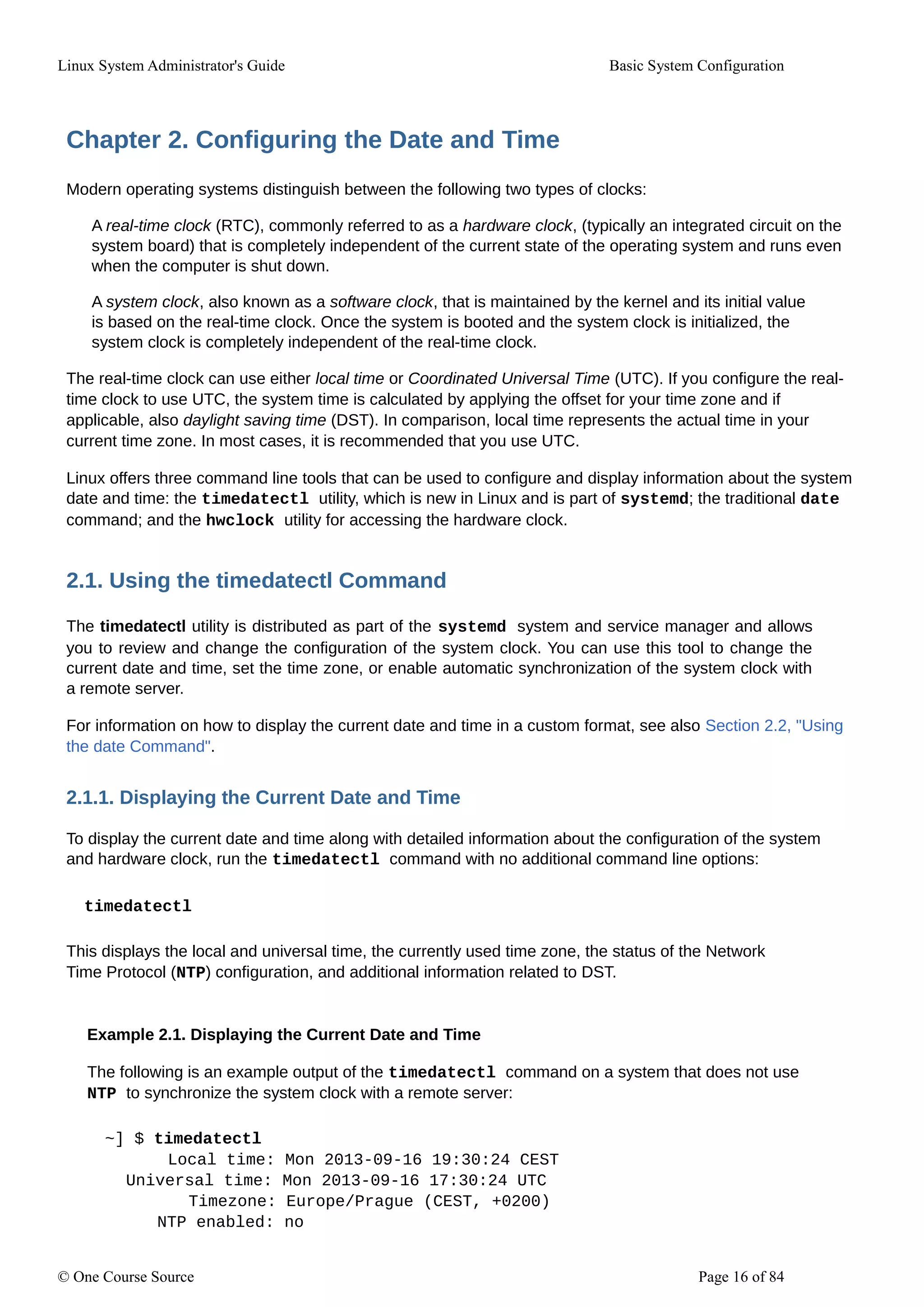 Linux System Administrator's Guide Basic System Configuration
Chapter 2. Configuring the Date and Time
Modern operating systems distinguish between the following two types of clocks:
A real-time clock (RTC), commonly referred to as a hardware clock, (typically an integrated circuit on the
system board) that is completely independent of the current state of the operating system and runs even
when the computer is shut down.
A system clock, also known as a software clock, that is maintained by the kernel and its initial value
is based on the real-time clock. Once the system is booted and the system clock is initialized, the
system clock is completely independent of the real-time clock.
The real-time clock can use either local time or Coordinated Universal Time (UTC). If you configure the real-
time clock to use UTC, the system time is calculated by applying the offset for your time zone and if
applicable, also daylight saving time (DST). In comparison, local time represents the actual time in your
current time zone. In most cases, it is recommended that you use UTC.
Linux offers three command line tools that can be used to configure and display information about the system
date and time: the timedatectl utility, which is new in Linux and is part of systemd; the traditional date
command; and the hwclock utility for accessing the hardware clock.
2.1. Using the timedatectl Command
The timedatectl utility is distributed as part of the systemd system and service manager and allows
you to review and change the configuration of the system clock. You can use this tool to change the
current date and time, set the time zone, or enable automatic synchronization of the system clock with
a remote server.
For information on how to display the current date and time in a custom format, see also Section 2.2, "Using
the date Command".
2.1.1. Displaying the Current Date and Time
To display the current date and time along with detailed information about the configuration of the system
and hardware clock, run the timedatectl command with no additional command line options:
timedatectl
This displays the local and universal time, the currently used time zone, the status of the Network
Time Protocol (NTP) configuration, and additional information related to DST.
Example 2.1. Displaying the Current Date and Time
The following is an example output of the timedatectl command on a system that does not use
NTP to synchronize the system clock with a remote server:
~] $ timedatectl
Local time: Mon 2013-09-16 19:30:24 CEST
Universal time: Mon 2013-09-16 17:30:24 UTC
Timezone: Europe/Prague (CEST, +0200)
NTP enabled: no
© One Course Source Page 16 of 84
 