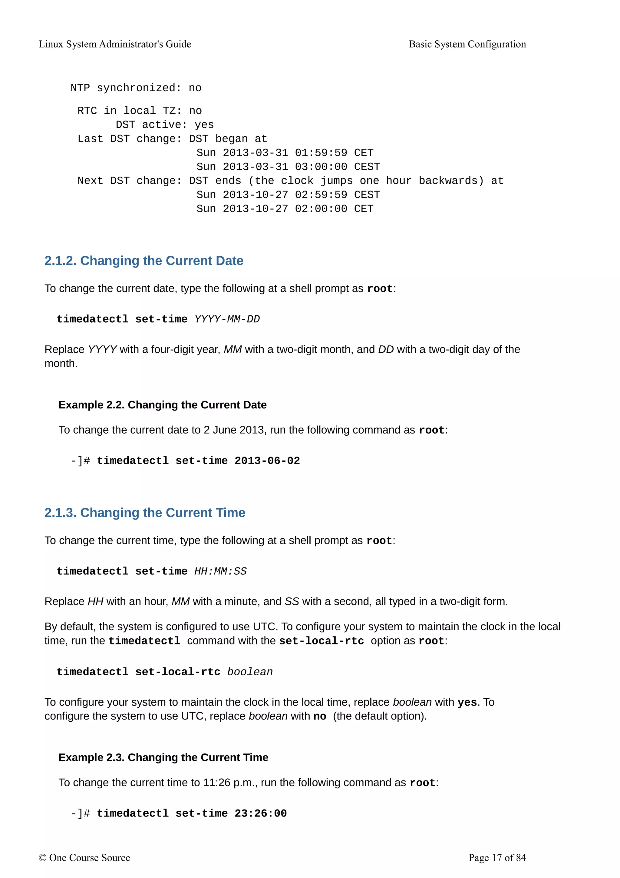 Linux System Administrator's Guide Basic System Configuration
NTP synchronized: no
RTC in local TZ: no
DST active: yes
Last DST change: DST began at
Sun 2013-03-31 01:59:59 CET
Sun 2013-03-31 03:00:00 CEST
Next DST change: DST ends (the clock jumps one hour backwards) at
Sun 2013-10-27 02:59:59 CEST
Sun 2013-10-27 02:00:00 CET
2.1.2. Changing the Current Date
To change the current date, type the following at a shell prompt as root:
timedatectl set-time YYYY-MM-DD
Replace YYYY with a four-digit year, MM with a two-digit month, and DD with a two-digit day of the
month.
Example 2.2. Changing the Current Date
To change the current date to 2 June 2013, run the following command as root:
-]# timedatectl set-time 2013-06-02
2.1.3. Changing the Current Time
To change the current time, type the following at a shell prompt as root:
timedatectl set-time HH:MM:SS
Replace HH with an hour, MM with a minute, and SS with a second, all typed in a two-digit form.
By default, the system is configured to use UTC. To configure your system to maintain the clock in the local
time, run the timedatectl command with the set-local-rtc option as root:
timedatectl set-local-rtc boolean
To configure your system to maintain the clock in the local time, replace boolean with yes. To
configure the system to use UTC, replace boolean with no (the default option).
Example 2.3. Changing the Current Time
To change the current time to 11:26 p.m., run the following command as root:
-]# timedatectl set-time 23:26:00
© One Course Source Page 17 of 84
 