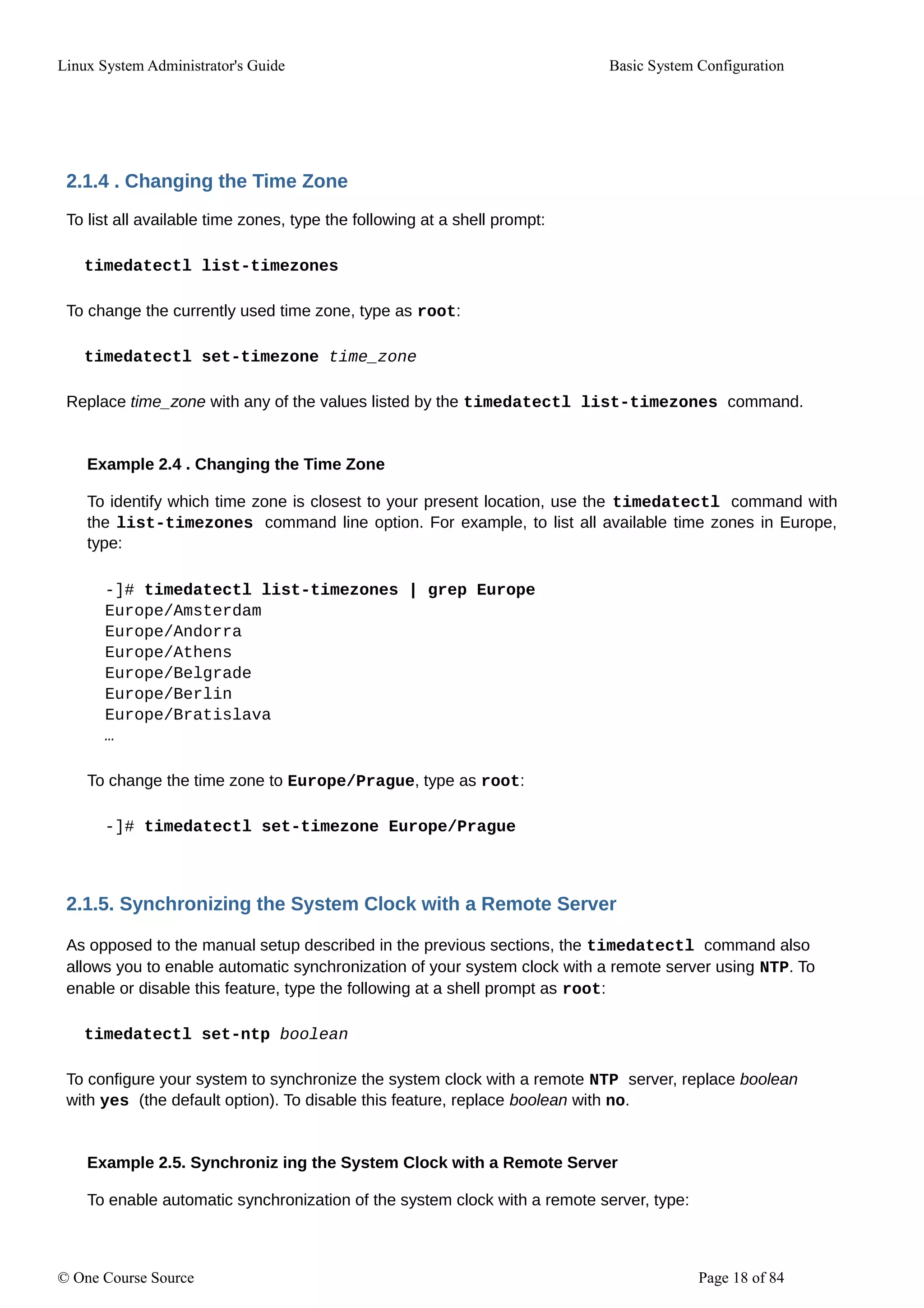 Linux System Administrator's Guide Basic System Configuration
2.1.4 . Changing the Time Zone
To list all available time zones, type the following at a shell prompt:
timedatectl list-timezones
To change the currently used time zone, type as root:
timedatectl set-timezone time_zone
Replace time_zone with any of the values listed by the timedatectl list-timezones command.
Example 2.4 . Changing the Time Zone
To identify which time zone is closest to your present location, use the timedatectl command with
the list-timezones command line option. For example, to list all available time zones in Europe,
type:
-]# timedatectl list-timezones | grep Europe
Europe/Amsterdam
Europe/Andorra
Europe/Athens
Europe/Belgrade
Europe/Berlin
Europe/Bratislava
…
To change the time zone to Europe/Prague, type as root:
-]# timedatectl set-timezone Europe/Prague
2.1.5. Synchronizing the System Clock with a Remote Server
As opposed to the manual setup described in the previous sections, the timedatectl command also
allows you to enable automatic synchronization of your system clock with a remote server using NTP. To
enable or disable this feature, type the following at a shell prompt as root:
timedatectl set-ntp boolean
To configure your system to synchronize the system clock with a remote NTP server, replace boolean
with yes (the default option). To disable this feature, replace boolean with no.
Example 2.5. Synchroniz ing the System Clock with a Remote Server
To enable automatic synchronization of the system clock with a remote server, type:
© One Course Source Page 18 of 84
 