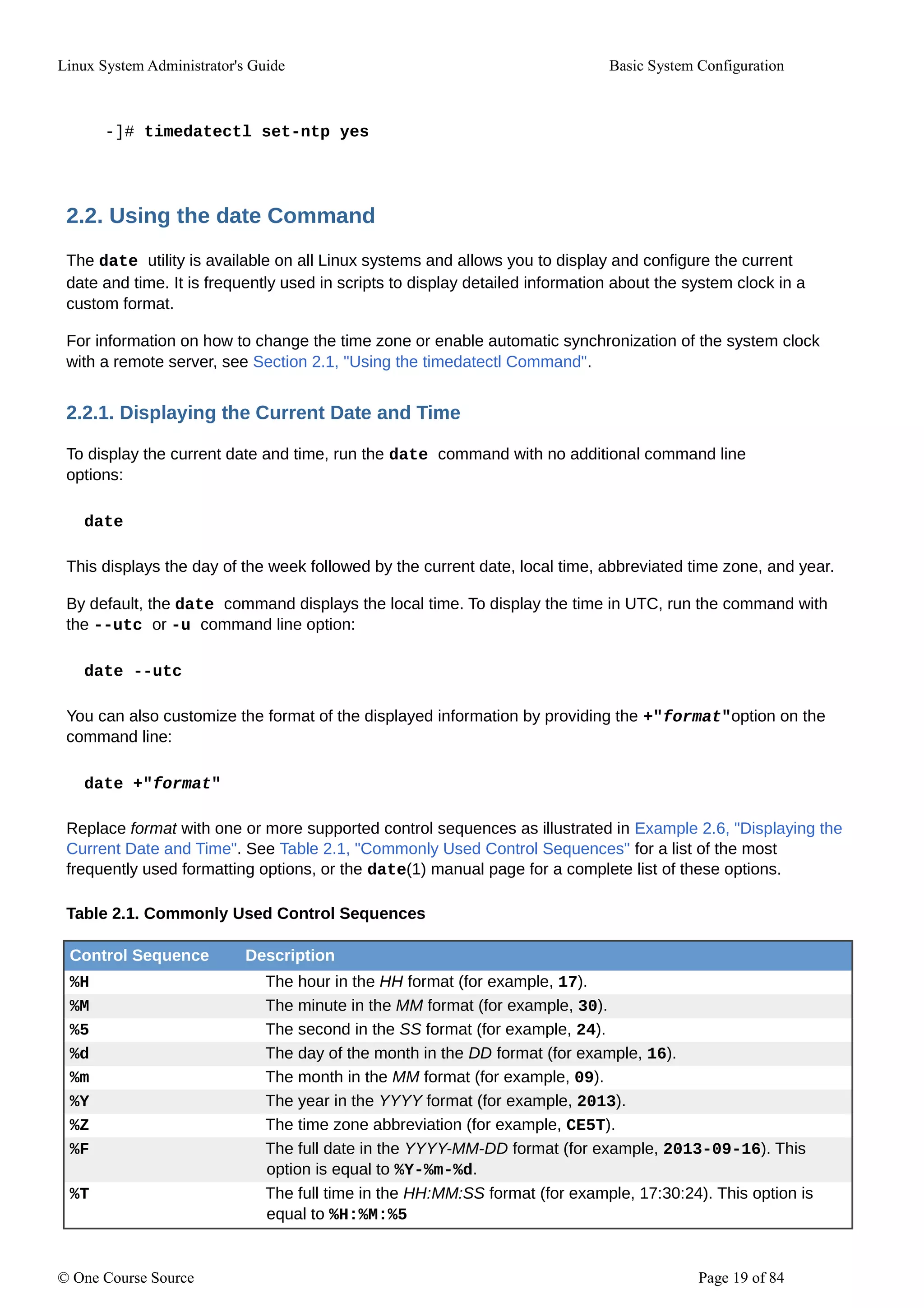 Linux System Administrator's Guide Basic System Configuration
-]# timedatectl set-ntp yes
2.2. Using the date Command
The date utility is available on all Linux systems and allows you to display and configure the current
date and time. It is frequently used in scripts to display detailed information about the system clock in a
custom format.
For information on how to change the time zone or enable automatic synchronization of the system clock
with a remote server, see Section 2.1, "Using the timedatectl Command".
2.2.1. Displaying the Current Date and Time
To display the current date and time, run the date command with no additional command line
options:
date
This displays the day of the week followed by the current date, local time, abbreviated time zone, and year.
By default, the date command displays the local time. To display the time in UTC, run the command with
the --utc or -u command line option:
date --utc
You can also customize the format of the displayed information by providing the +"format"option on the
command line:
date +"format"
Replace format with one or more supported control sequences as illustrated in Example 2.6, "Displaying the
Current Date and Time". See Table 2.1, "Commonly Used Control Sequences" for a list of the most
frequently used formatting options, or the date(1) manual page for a complete list of these options.
Table 2.1. Commonly Used Control Sequences
Control Sequence Description
%H The hour in the HH format (for example, 17).
%M The minute in the MM format (for example, 30).
%5 The second in the SS format (for example, 24).
%d The day of the month in the DD format (for example, 16).
%m The month in the MM format (for example, 09).
%Y The year in the YYYY format (for example, 2013).
%Z The time zone abbreviation (for example, CE5T).
%F The full date in the YYYY-MM-DD format (for example, 2013-09-16). This
option is equal to %Y-%m-%d.
%T The full time in the HH:MM:SS format (for example, 17:30:24). This option is
equal to %H:%M:%5
© One Course Source Page 19 of 84
 