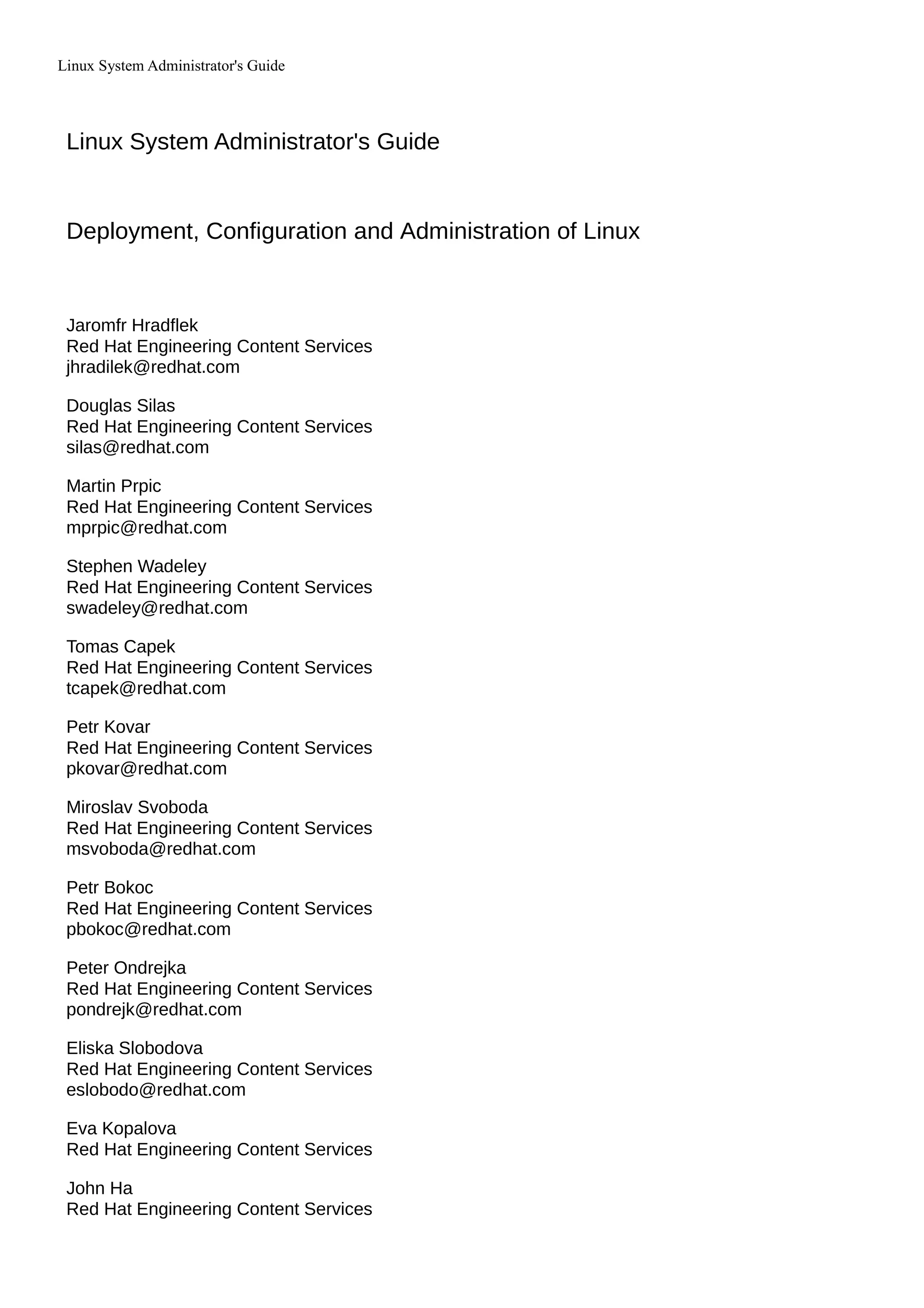 Linux System Administrator's Guide
Linux System Administrator's Guide
Deployment, Configuration and Administration of Linux
Jaromfr Hradflek
Red Hat Engineering Content Services
jhradilek@redhat.com
Douglas Silas
Red Hat Engineering Content Services
silas@redhat.com
Martin Prpic
Red Hat Engineering Content Services
mprpic@redhat.com
Stephen Wadeley
Red Hat Engineering Content Services
swadeley@redhat.com
Tomas Capek
Red Hat Engineering Content Services
tcapek@redhat.com
Petr Kovar
Red Hat Engineering Content Services
pkovar@redhat.com
Miroslav Svoboda
Red Hat Engineering Content Services
msvoboda@redhat.com
Petr Bokoc
Red Hat Engineering Content Services
pbokoc@redhat.com
Peter Ondrejka
Red Hat Engineering Content Services
pondrejk@redhat.com
Eliska Slobodova
Red Hat Engineering Content Services
eslobodo@redhat.com
Eva Kopalova
Red Hat Engineering Content Services
John Ha
Red Hat Engineering Content Services
 