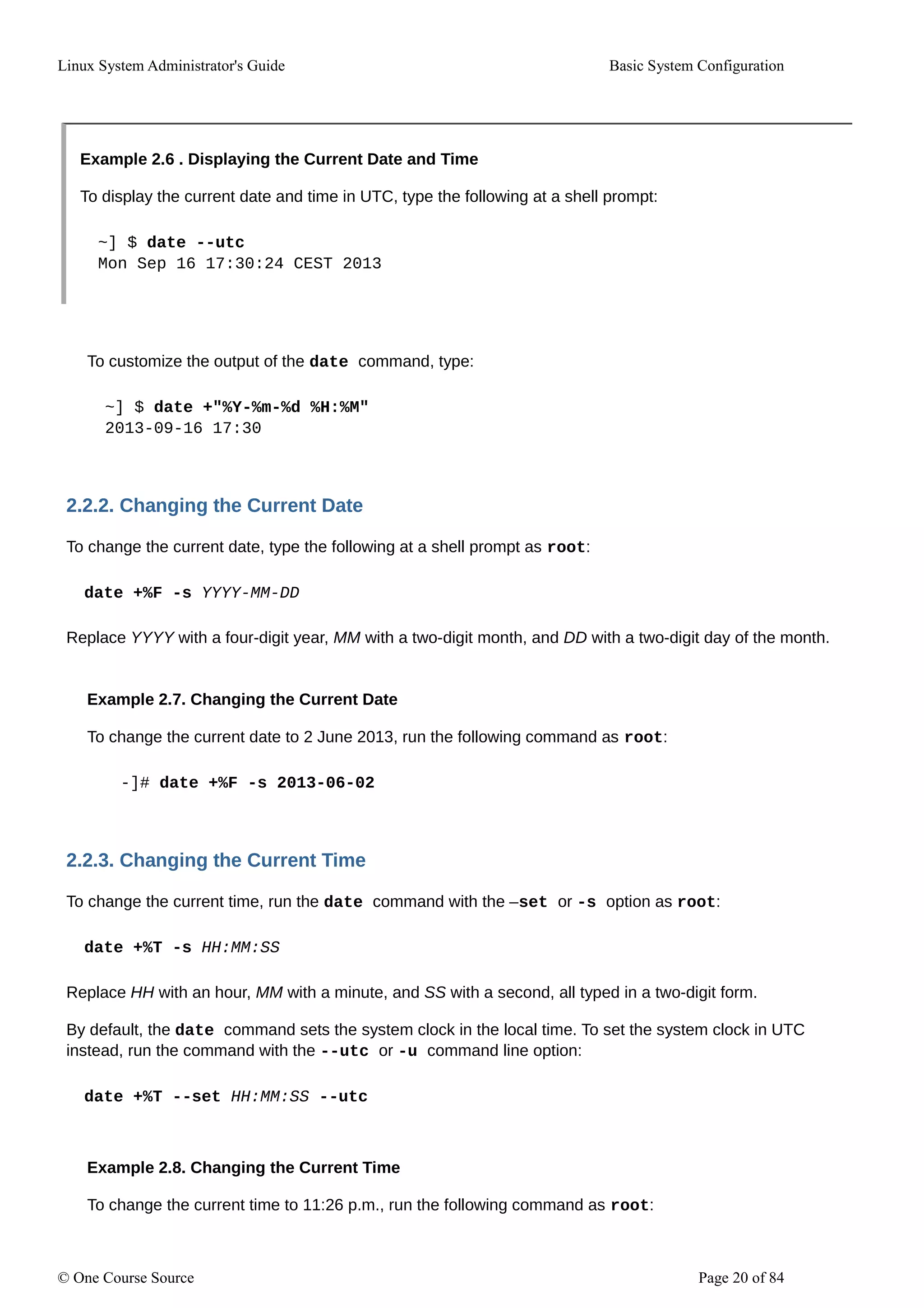 Linux System Administrator's Guide Basic System Configuration
Example 2.6 . Displaying the Current Date and Time
To display the current date and time in UTC, type the following at a shell prompt:
~] $ date --utc
Mon Sep 16 17:30:24 CEST 2013
To customize the output of the date command, type:
~] $ date +"%Y-%m-%d %H:%M"
2013-09-16 17:30
2.2.2. Changing the Current Date
To change the current date, type the following at a shell prompt as root:
date +%F -s YYYY-MM-DD
Replace YYYY with a four-digit year, MM with a two-digit month, and DD with a two-digit day of the month.
Example 2.7. Changing the Current Date
To change the current date to 2 June 2013, run the following command as root:
-]# date +%F -s 2013-06-02
2.2.3. Changing the Current Time
To change the current time, run the date command with the –set or -s option as root:
date +%T -s HH:MM:SS
Replace HH with an hour, MM with a minute, and SS with a second, all typed in a two-digit form.
By default, the date command sets the system clock in the local time. To set the system clock in UTC
instead, run the command with the --utc or -u command line option:
date +%T --set HH:MM:SS --utc
Example 2.8. Changing the Current Time
To change the current time to 11:26 p.m., run the following command as root:
© One Course Source Page 20 of 84
 