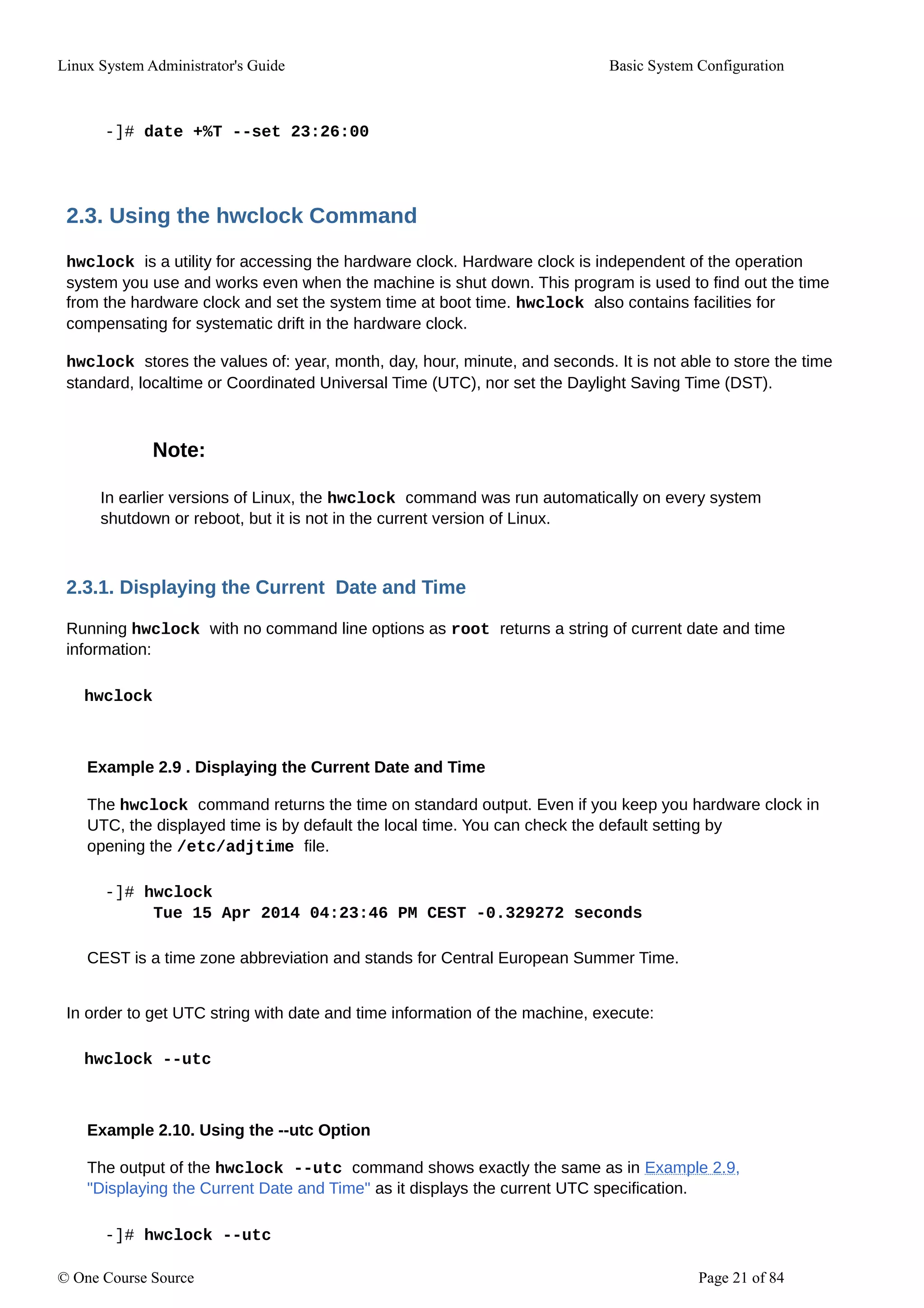 Linux System Administrator's Guide Basic System Configuration
-]# date +%T --set 23:26:00
2.3. Using the hwclock Command
hwclock is a utility for accessing the hardware clock. Hardware clock is independent of the operation
system you use and works even when the machine is shut down. This program is used to find out the time
from the hardware clock and set the system time at boot time. hwclock also contains facilities for
compensating for systematic drift in the hardware clock.
hwclock stores the values of: year, month, day, hour, minute, and seconds. It is not able to store the time
standard, localtime or Coordinated Universal Time (UTC), nor set the Daylight Saving Time (DST).
Note:
In earlier versions of Linux, the hwclock command was run automatically on every system
shutdown or reboot, but it is not in the current version of Linux.
2.3.1. Displaying the Current Date and Time
Running hwclock with no command line options as root returns a string of current date and time
information:
hwclock
Example 2.9 . Displaying the Current Date and Time
The hwclock command returns the time on standard output. Even if you keep you hardware clock in
UTC, the displayed time is by default the local time. You can check the default setting by
opening the /etc/adjtime file.
-]# hwclock
Tue 15 Apr 2014 04:23:46 PM CEST -0.329272 seconds
CEST is a time zone abbreviation and stands for Central European Summer Time.
In order to get UTC string with date and time information of the machine, execute:
hwclock --utc
Example 2.10. Using the --utc Option
The output of the hwclock --utc command shows exactly the same as in Example 2.9,
"Displaying the Current Date and Time" as it displays the current UTC specification.
-]# hwclock --utc
© One Course Source Page 21 of 84
 