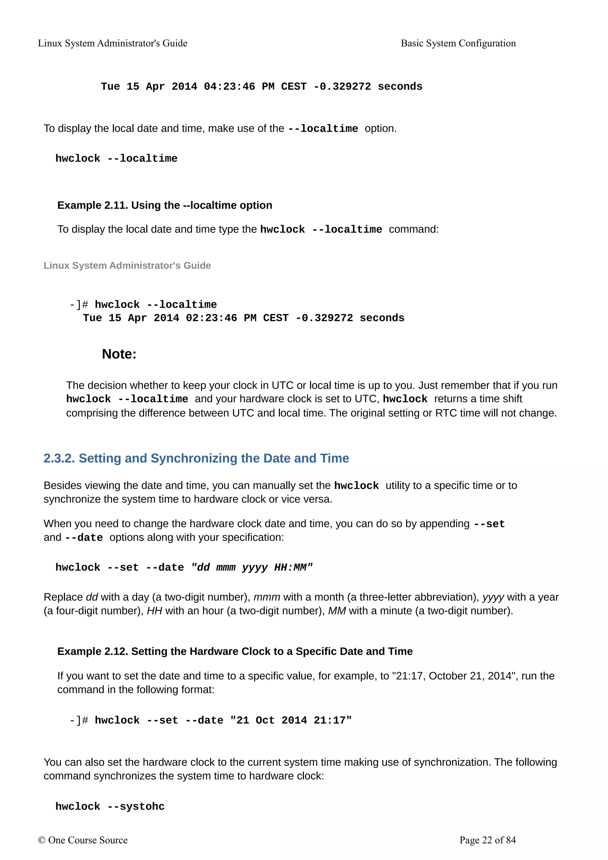 Linux System Administrator's Guide Basic System Configuration
Tue 15 Apr 2014 04:23:46 PM CEST -0.329272 seconds
To display the local date and time, make use of the --localtime option.
hwclock --localtime
Example 2.11. Using the --localtime option
To display the local date and time type the hwclock --localtime command:
Linux System Administrator's Guide
-]# hwclock --localtime
Tue 15 Apr 2014 02:23:46 PM CEST -0.329272 seconds
Note:
The decision whether to keep your clock in UTC or local time is up to you. Just remember that if you run
hwclock --localtime and your hardware clock is set to UTC, hwclock returns a time shift
comprising the difference between UTC and local time. The original setting or RTC time will not change.
2.3.2. Setting and Synchronizing the Date and Time
Besides viewing the date and time, you can manually set the hwclock utility to a specific time or to
synchronize the system time to hardware clock or vice versa.
When you need to change the hardware clock date and time, you can do so by appending --set
and --date options along with your specification:
hwclock --set --date "dd mmm yyyy HH:MM"
Replace dd with a day (a two-digit number), mmm with a month (a three-letter abbreviation), yyyy with a year
(a four-digit number), HH with an hour (a two-digit number), MM with a minute (a two-digit number).
Example 2.12. Setting the Hardware Clock to a Specific Date and Time
If you want to set the date and time to a specific value, for example, to "21:17, October 21, 2014", run the
command in the following format:
-]# hwclock --set --date "21 Oct 2014 21:17"
You can also set the hardware clock to the current system time making use of synchronization. The following
command synchronizes the system time to hardware clock:
hwclock --systohc
© One Course Source Page 22 of 84
 