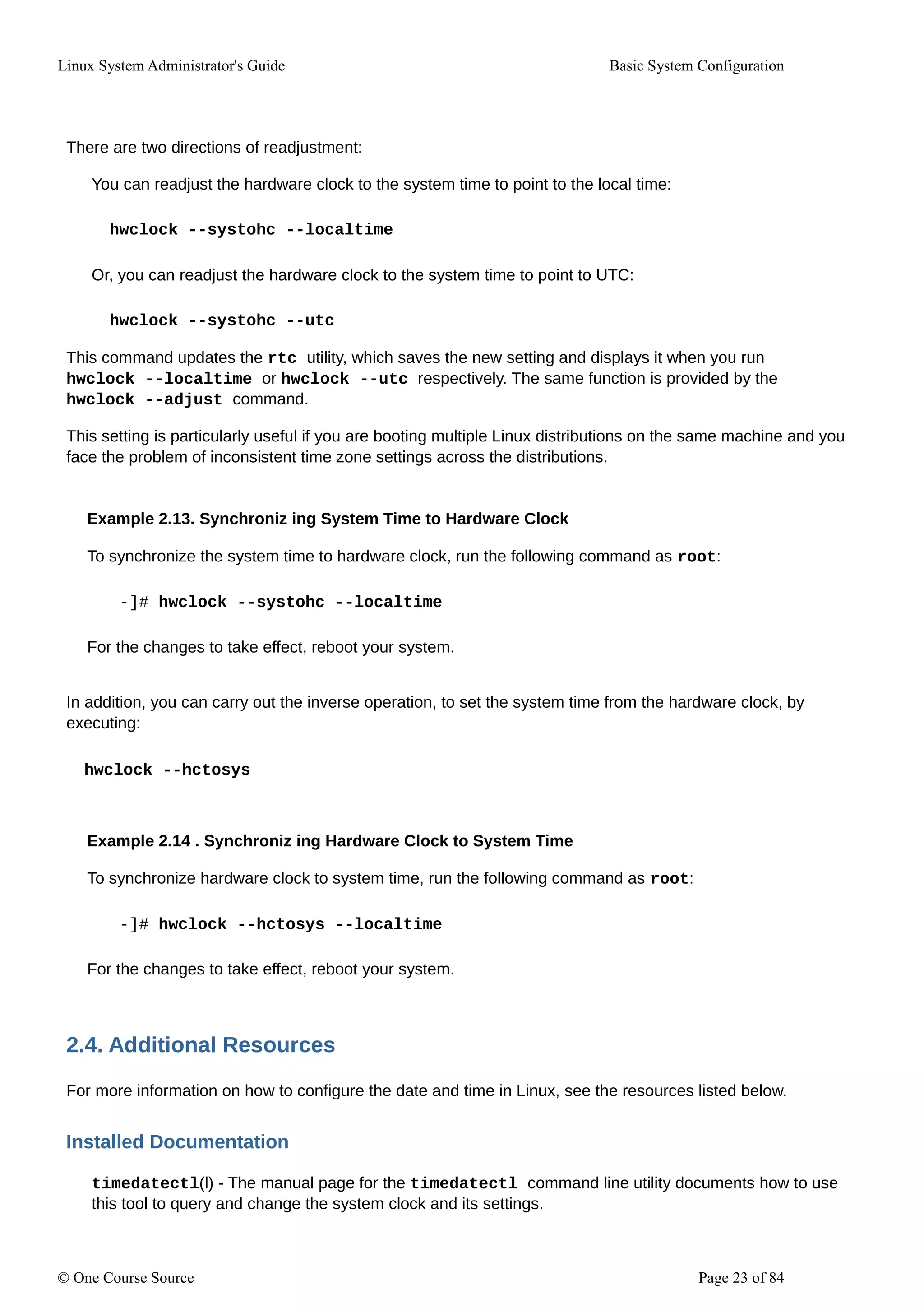Linux System Administrator's Guide Basic System Configuration
There are two directions of readjustment:
You can readjust the hardware clock to the system time to point to the local time:
hwclock --systohc --localtime
Or, you can readjust the hardware clock to the system time to point to UTC:
hwclock --systohc --utc
This command updates the rtc utility, which saves the new setting and displays it when you run
hwclock --localtime or hwclock --utc respectively. The same function is provided by the
hwclock --adjust command.
This setting is particularly useful if you are booting multiple Linux distributions on the same machine and you
face the problem of inconsistent time zone settings across the distributions.
Example 2.13. Synchroniz ing System Time to Hardware Clock
To synchronize the system time to hardware clock, run the following command as root:
-]# hwclock --systohc --localtime
For the changes to take effect, reboot your system.
In addition, you can carry out the inverse operation, to set the system time from the hardware clock, by
executing:
hwclock --hctosys
Example 2.14 . Synchroniz ing Hardware Clock to System Time
To synchronize hardware clock to system time, run the following command as root:
-]# hwclock --hctosys --localtime
For the changes to take effect, reboot your system.
2.4. Additional Resources
For more information on how to configure the date and time in Linux, see the resources listed below.
Installed Documentation
timedatectl(l) - The manual page for the timedatectl command line utility documents how to use
this tool to query and change the system clock and its settings.
© One Course Source Page 23 of 84
 