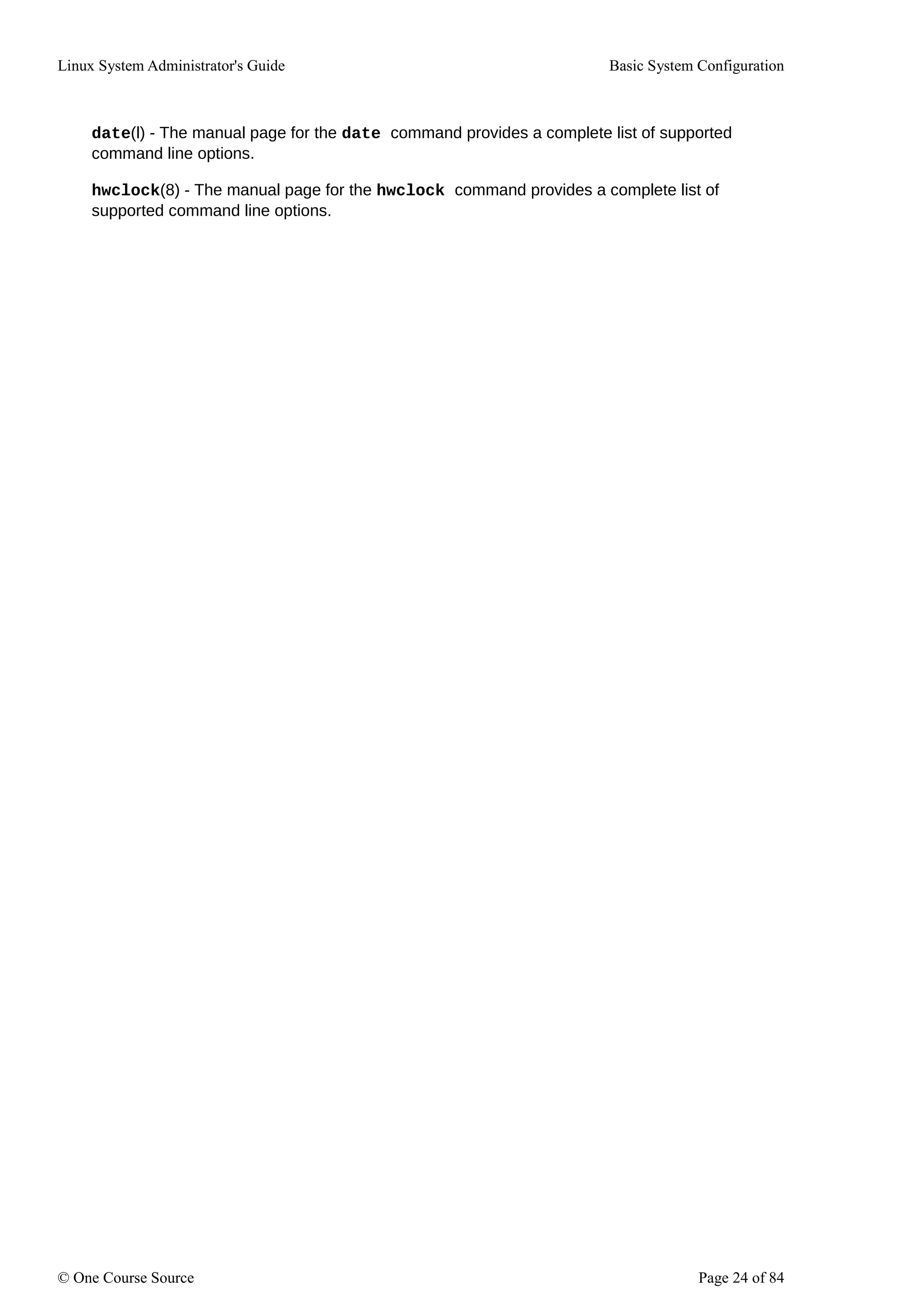 Linux System Administrator's Guide Basic System Configuration
date(l) - The manual page for the date command provides a complete list of supported
command line options.
hwclock(8) - The manual page for the hwclock command provides a complete list of
supported command line options.
© One Course Source Page 24 of 84
 