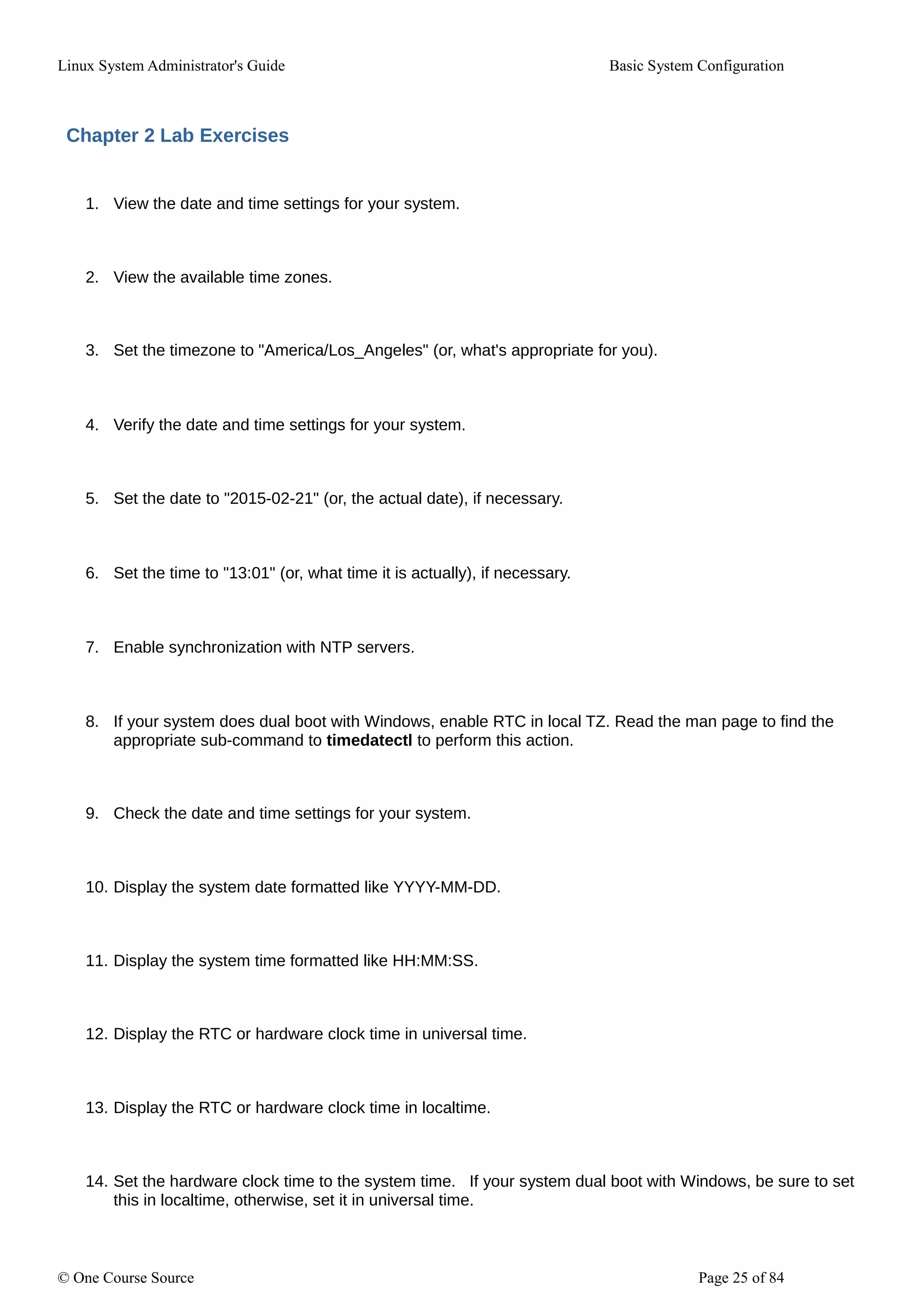 Linux System Administrator's Guide Basic System Configuration
Chapter 2 Lab Exercises
1. View the date and time settings for your system.
2. View the available time zones.
3. Set the timezone to "America/Los_Angeles" (or, what's appropriate for you).
4. Verify the date and time settings for your system.
5. Set the date to "2015-02-21" (or, the actual date), if necessary.
6. Set the time to "13:01" (or, what time it is actually), if necessary.
7. Enable synchronization with NTP servers.
8. If your system does dual boot with Windows, enable RTC in local TZ. Read the man page to find the
appropriate sub-command to timedatectl to perform this action.
9. Check the date and time settings for your system.
10. Display the system date formatted like YYYY-MM-DD.
11. Display the system time formatted like HH:MM:SS.
12. Display the RTC or hardware clock time in universal time.
13. Display the RTC or hardware clock time in localtime.
14. Set the hardware clock time to the system time. If your system dual boot with Windows, be sure to set
this in localtime, otherwise, set it in universal time.
© One Course Source Page 25 of 84
 