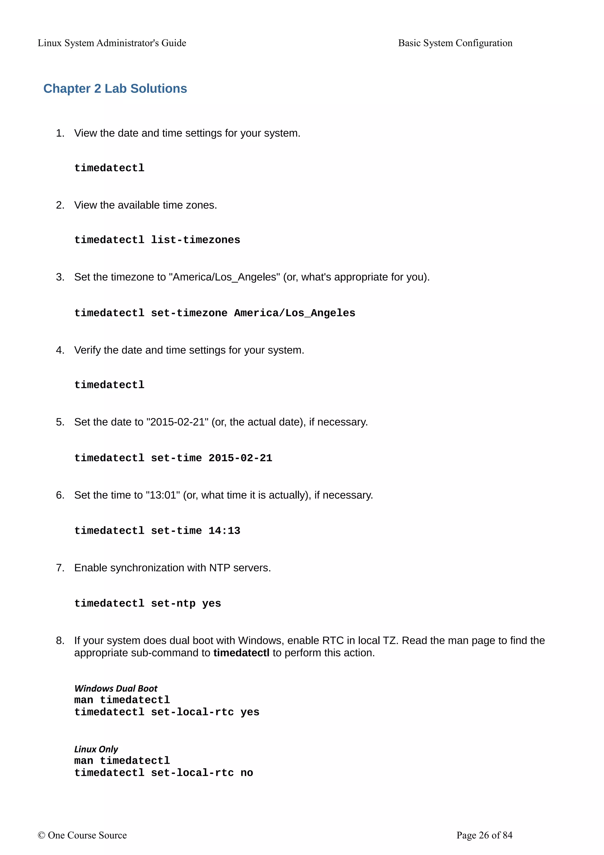 Linux System Administrator's Guide Basic System Configuration
Chapter 2 Lab Solutions
1. View the date and time settings for your system.
timedatectl
2. View the available time zones.
timedatectl list-timezones
3. Set the timezone to "America/Los_Angeles" (or, what's appropriate for you).
timedatectl set-timezone America/Los_Angeles
4. Verify the date and time settings for your system.
timedatectl
5. Set the date to "2015-02-21" (or, the actual date), if necessary.
timedatectl set-time 2015-02-21
6. Set the time to "13:01" (or, what time it is actually), if necessary.
timedatectl set-time 14:13
7. Enable synchronization with NTP servers.
timedatectl set-ntp yes
8. If your system does dual boot with Windows, enable RTC in local TZ. Read the man page to find the
appropriate sub-command to timedatectl to perform this action.
Windows Dual Boot
man timedatectl
timedatectl set-local-rtc yes
Linux Only
man timedatectl
timedatectl set-local-rtc no
© One Course Source Page 26 of 84
 