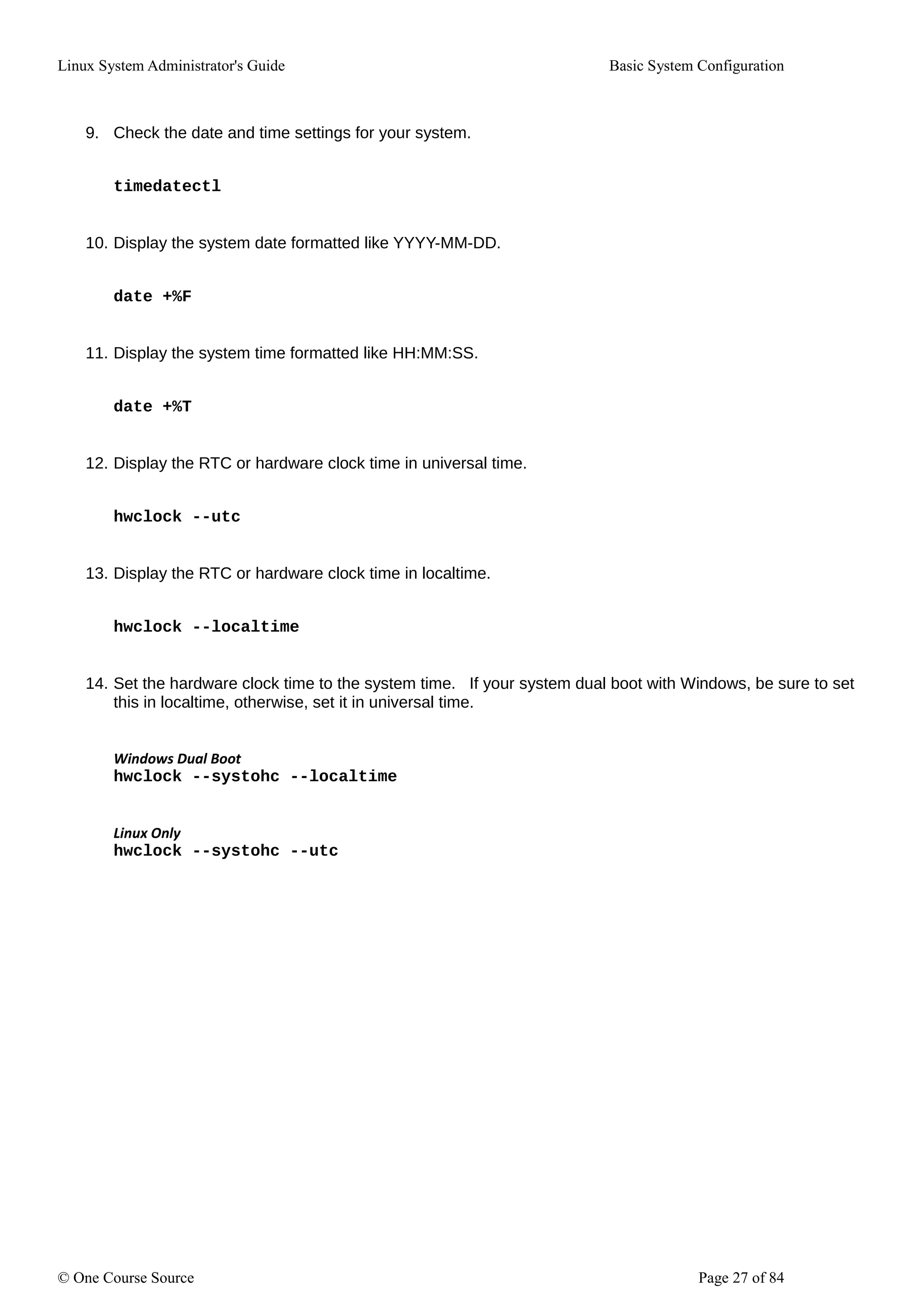 Linux System Administrator's Guide Basic System Configuration
9. Check the date and time settings for your system.
timedatectl
10. Display the system date formatted like YYYY-MM-DD.
date +%F
11. Display the system time formatted like HH:MM:SS.
date +%T
12. Display the RTC or hardware clock time in universal time.
hwclock --utc
13. Display the RTC or hardware clock time in localtime.
hwclock --localtime
14. Set the hardware clock time to the system time. If your system dual boot with Windows, be sure to set
this in localtime, otherwise, set it in universal time.
Windows Dual Boot
hwclock --systohc --localtime
Linux Only
hwclock --systohc --utc
© One Course Source Page 27 of 84
 