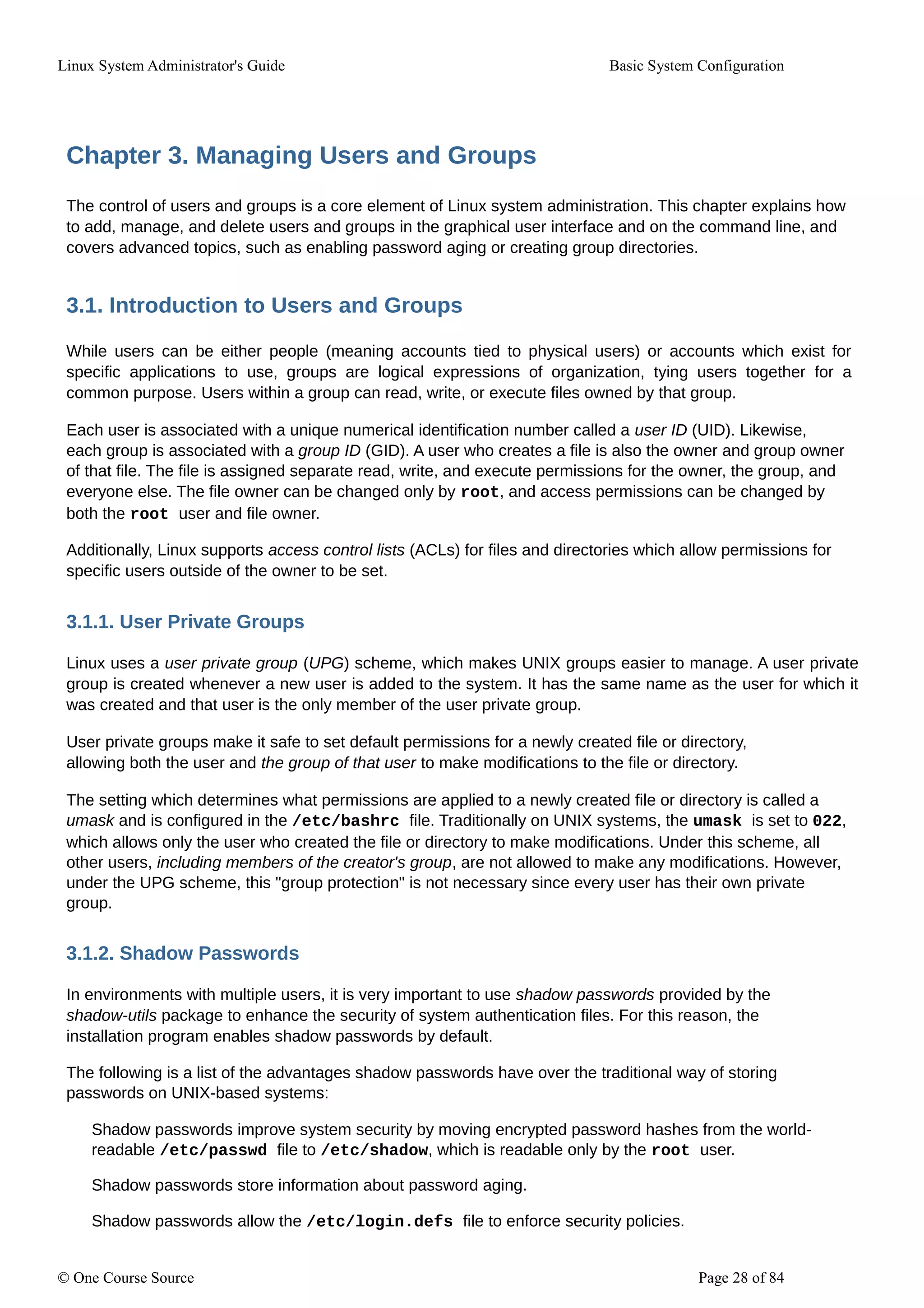 Linux System Administrator's Guide Basic System Configuration
Chapter 3. Managing Users and Groups
The control of users and groups is a core element of Linux system administration. This chapter explains how
to add, manage, and delete users and groups in the graphical user interface and on the command line, and
covers advanced topics, such as enabling password aging or creating group directories.
3.1. Introduction to Users and Groups
While users can be either people (meaning accounts tied to physical users) or accounts which exist for
specific applications to use, groups are logical expressions of organization, tying users together for a
common purpose. Users within a group can read, write, or execute files owned by that group.
Each user is associated with a unique numerical identification number called a user ID (UID). Likewise,
each group is associated with a group ID (GID). A user who creates a file is also the owner and group owner
of that file. The file is assigned separate read, write, and execute permissions for the owner, the group, and
everyone else. The file owner can be changed only by root, and access permissions can be changed by
both the root user and file owner.
Additionally, Linux supports access control lists (ACLs) for files and directories which allow permissions for
specific users outside of the owner to be set.
3.1.1. User Private Groups
Linux uses a user private group (UPG) scheme, which makes UNIX groups easier to manage. A user private
group is created whenever a new user is added to the system. It has the same name as the user for which it
was created and that user is the only member of the user private group.
User private groups make it safe to set default permissions for a newly created file or directory,
allowing both the user and the group of that user to make modifications to the file or directory.
The setting which determines what permissions are applied to a newly created file or directory is called a
umask and is configured in the /etc/bashrc file. Traditionally on UNIX systems, the umask is set to 022,
which allows only the user who created the file or directory to make modifications. Under this scheme, all
other users, including members of the creator's group, are not allowed to make any modifications. However,
under the UPG scheme, this "group protection" is not necessary since every user has their own private
group.
3.1.2. Shadow Passwords
In environments with multiple users, it is very important to use shadow passwords provided by the
shadow-utils package to enhance the security of system authentication files. For this reason, the
installation program enables shadow passwords by default.
The following is a list of the advantages shadow passwords have over the traditional way of storing
passwords on UNIX-based systems:
Shadow passwords improve system security by moving encrypted password hashes from the world-
readable /etc/passwd file to /etc/shadow, which is readable only by the root user.
Shadow passwords store information about password aging.
Shadow passwords allow the /etc/login.defs file to enforce security policies.
© One Course Source Page 28 of 84
 