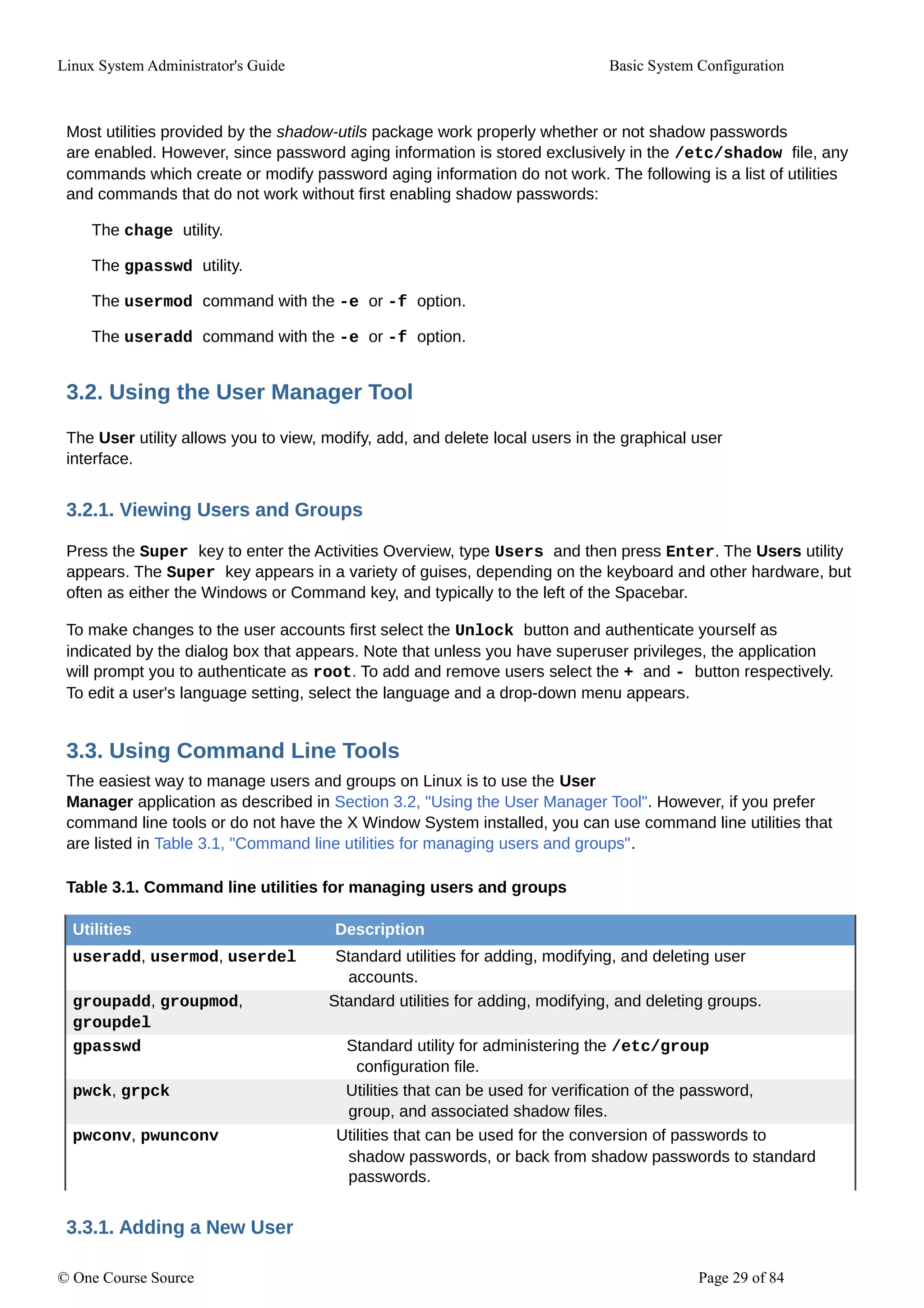 Linux System Administrator's Guide Basic System Configuration
Most utilities provided by the shadow-utils package work properly whether or not shadow passwords
are enabled. However, since password aging information is stored exclusively in the /etc/shadow file, any
commands which create or modify password aging information do not work. The following is a list of utilities
and commands that do not work without first enabling shadow passwords:
The chage utility.
The gpasswd utility.
The usermod command with the -e or -f option.
The useradd command with the -e or -f option.
3.2. Using the User Manager Tool
The User utility allows you to view, modify, add, and delete local users in the graphical user
interface.
3.2.1. Viewing Users and Groups
Press the Super key to enter the Activities Overview, type Users and then press Enter. The Users utility
appears. The Super key appears in a variety of guises, depending on the keyboard and other hardware, but
often as either the Windows or Command key, and typically to the left of the Spacebar.
To make changes to the user accounts first select the Unlock button and authenticate yourself as
indicated by the dialog box that appears. Note that unless you have superuser privileges, the application
will prompt you to authenticate as root. To add and remove users select the + and - button respectively.
To edit a user's language setting, select the language and a drop-down menu appears.
3.3. Using Command Line Tools
The easiest way to manage users and groups on Linux is to use the User
Manager application as described in Section 3.2, "Using the User Manager Tool". However, if you prefer
command line tools or do not have the X Window System installed, you can use command line utilities that
are listed in Table 3.1, "Command line utilities for managing users and groups".
Table 3.1. Command line utilities for managing users and groups
Utilities Description
useradd, usermod, userdel Standard utilities for adding, modifying, and deleting user
accounts.
groupadd, groupmod, Standard utilities for adding, modifying, and deleting groups.
groupdel
gpasswd Standard utility for administering the /etc/group
configuration file.
pwck, grpck Utilities that can be used for verification of the password,
group, and associated shadow files.
pwconv, pwunconv Utilities that can be used for the conversion of passwords to
shadow passwords, or back from shadow passwords to standard
passwords.
3.3.1. Adding a New User
© One Course Source Page 29 of 84
 