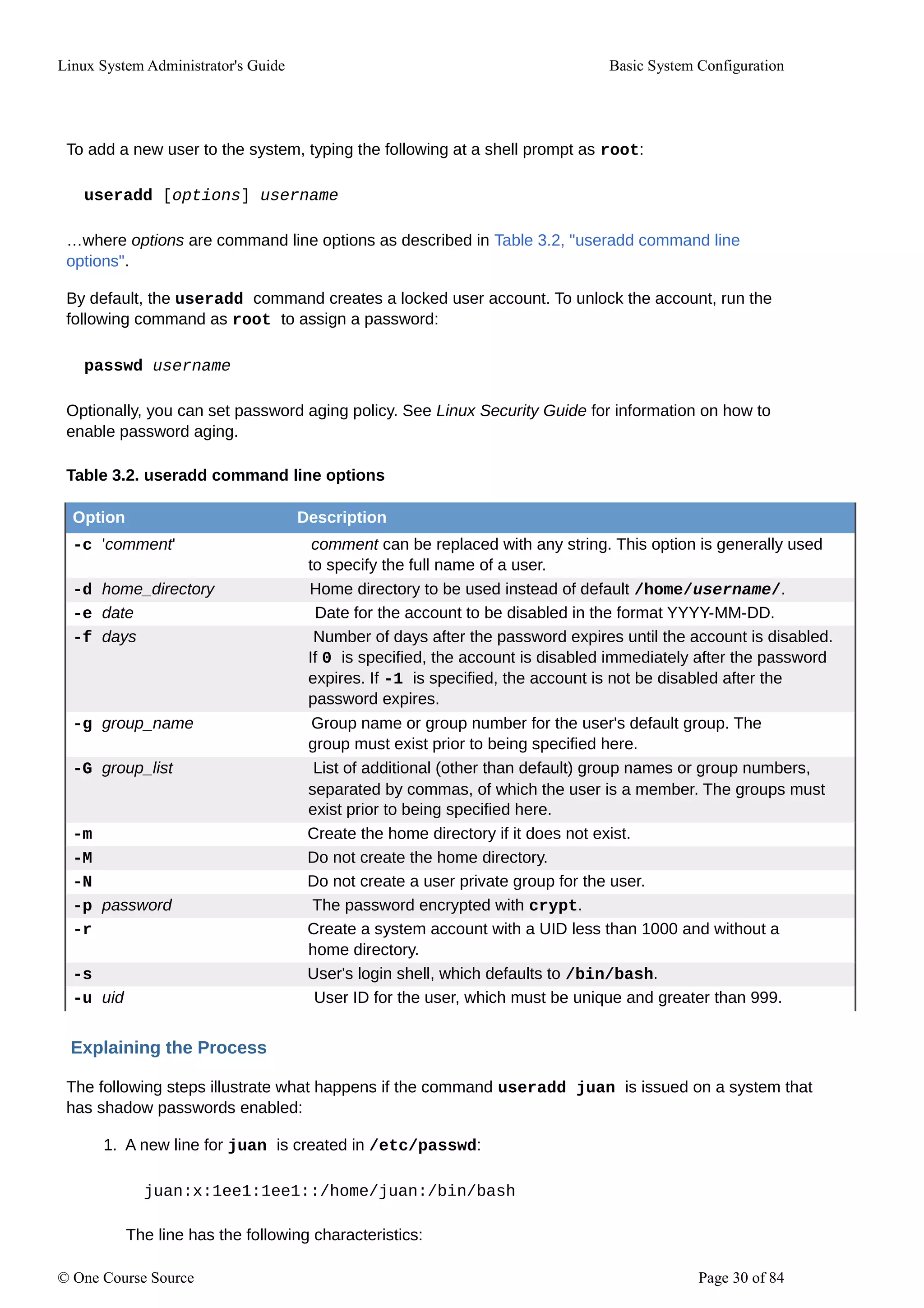 Linux System Administrator's Guide Basic System Configuration
To add a new user to the system, typing the following at a shell prompt as root:
useradd [options] username
…where options are command line options as described in Table 3.2, "useradd command line
options".
By default, the useradd command creates a locked user account. To unlock the account, run the
following command as root to assign a password:
passwd username
Optionally, you can set password aging policy. See Linux Security Guide for information on how to
enable password aging.
Table 3.2. useradd command line options
Option Description
-c 'comment' comment can be replaced with any string. This option is generally used
to specify the full name of a user.
-d home_directory Home directory to be used instead of default /home/username/.
-e date Date for the account to be disabled in the format YYYY-MM-DD.
-f days Number of days after the password expires until the account is disabled.
If 0 is specified, the account is disabled immediately after the password
expires. If -1 is specified, the account is not be disabled after the
password expires.
-g group_name Group name or group number for the user's default group. The
group must exist prior to being specified here.
-G group_list List of additional (other than default) group names or group numbers,
separated by commas, of which the user is a member. The groups must
exist prior to being specified here.
-m Create the home directory if it does not exist.
-M Do not create the home directory.
-N Do not create a user private group for the user.
-p password The password encrypted with crypt.
-r Create a system account with a UID less than 1000 and without a
home directory.
-s User's login shell, which defaults to /bin/bash.
-u uid User ID for the user, which must be unique and greater than 999.
Explaining the Process
The following steps illustrate what happens if the command useradd juan is issued on a system that
has shadow passwords enabled:
1. A new line for juan is created in /etc/passwd:
juan:x:1ee1:1ee1::/home/juan:/bin/bash
The line has the following characteristics:
© One Course Source Page 30 of 84
 