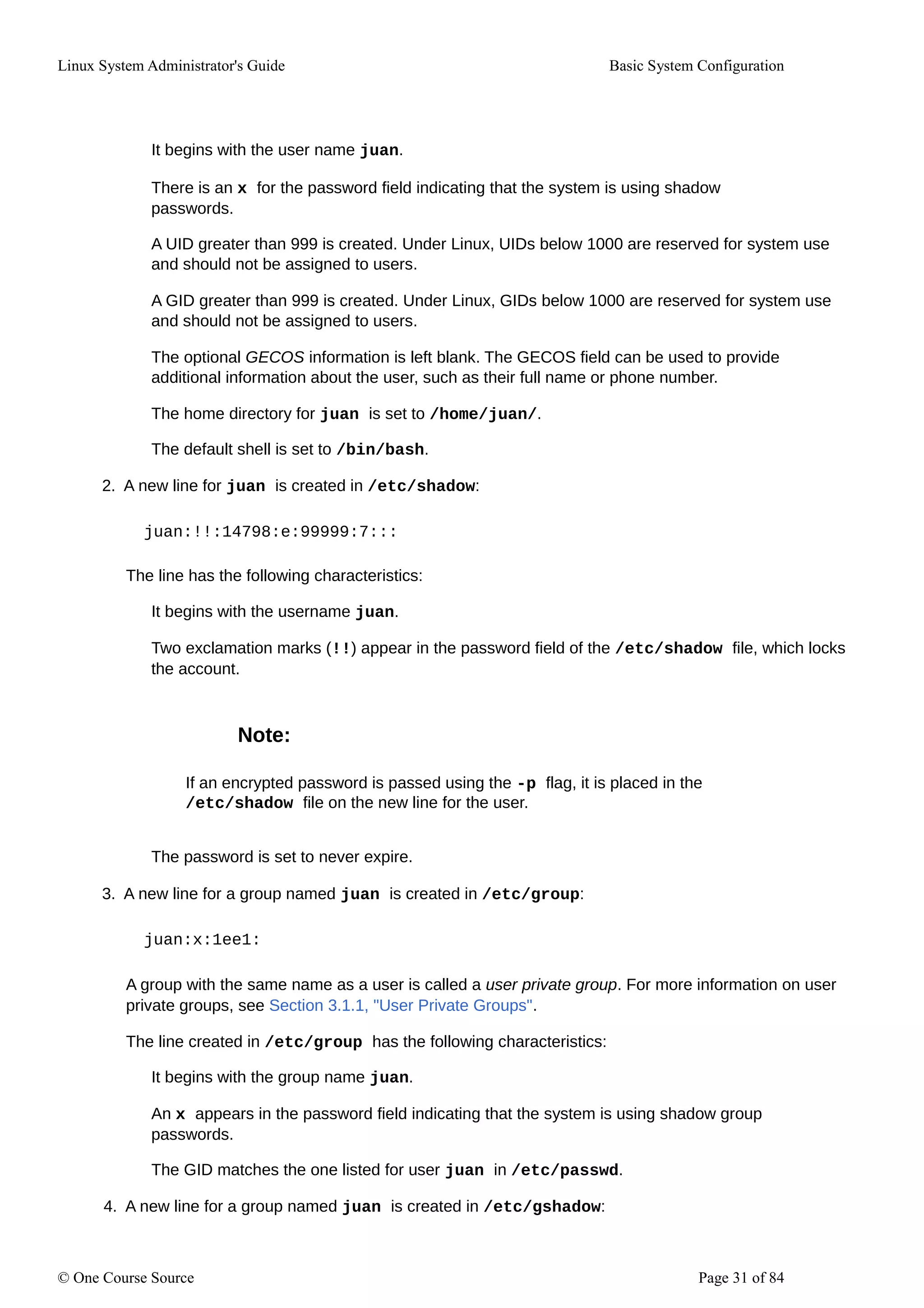 Linux System Administrator's Guide Basic System Configuration
It begins with the user name juan.
There is an x for the password field indicating that the system is using shadow
passwords.
A UID greater than 999 is created. Under Linux, UIDs below 1000 are reserved for system use
and should not be assigned to users.
A GID greater than 999 is created. Under Linux, GIDs below 1000 are reserved for system use
and should not be assigned to users.
The optional GECOS information is left blank. The GECOS field can be used to provide
additional information about the user, such as their full name or phone number.
The home directory for juan is set to /home/juan/.
The default shell is set to /bin/bash.
2. A new line for juan is created in /etc/shadow:
juan:!!:14798:e:99999:7:::
The line has the following characteristics:
It begins with the username juan.
Two exclamation marks (!!) appear in the password field of the /etc/shadow file, which locks
the account.
Note:
If an encrypted password is passed using the -p flag, it is placed in the
/etc/shadow file on the new line for the user.
The password is set to never expire.
3. A new line for a group named juan is created in /etc/group:
juan:x:1ee1:
A group with the same name as a user is called a user private group. For more information on user
private groups, see Section 3.1.1, "User Private Groups".
The line created in /etc/group has the following characteristics:
It begins with the group name juan.
An x appears in the password field indicating that the system is using shadow group
passwords.
The GID matches the one listed for user juan in /etc/passwd.
4. A new line for a group named juan is created in /etc/gshadow:
© One Course Source Page 31 of 84
 