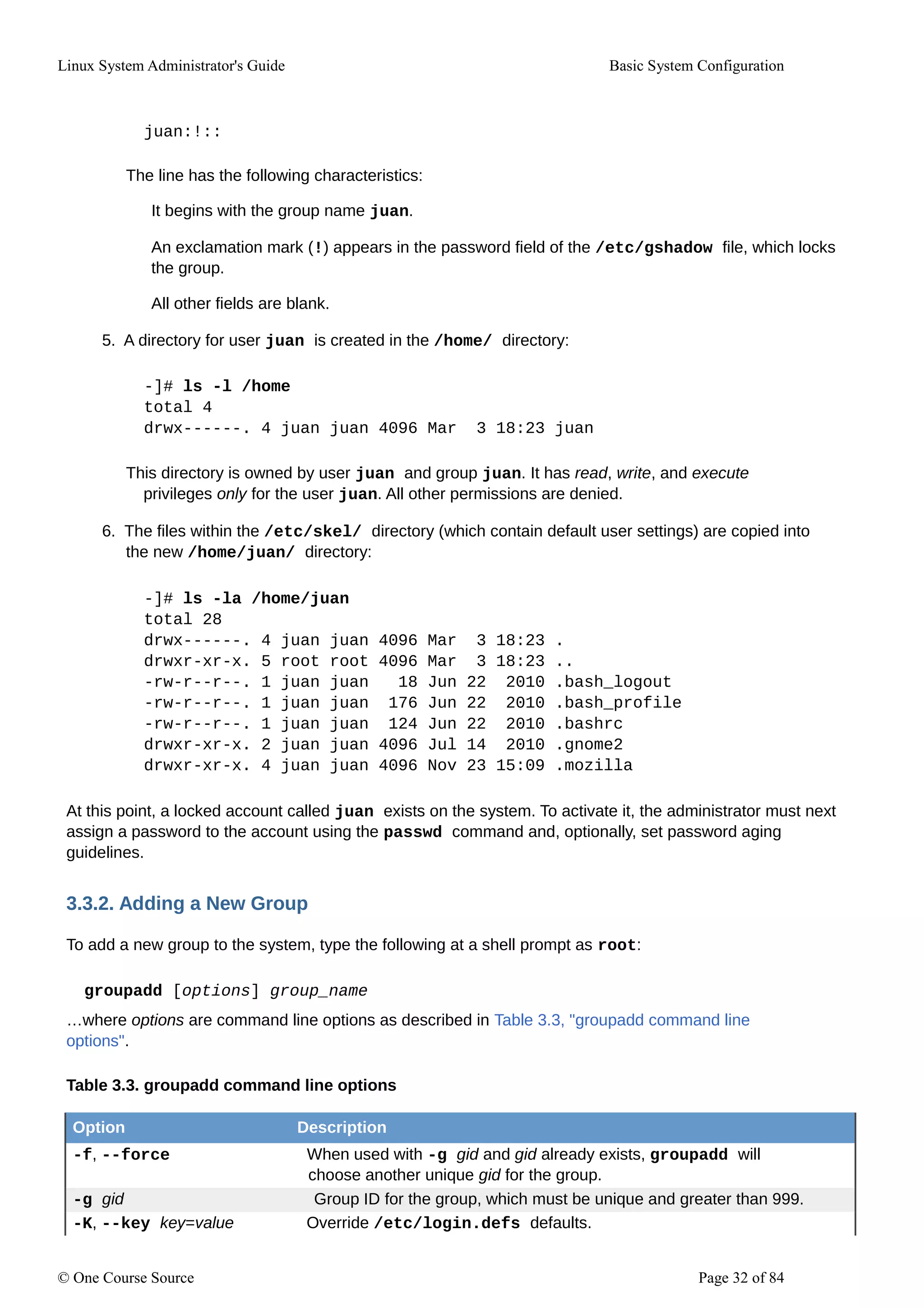 Linux System Administrator's Guide Basic System Configuration
juan:!::
The line has the following characteristics:
It begins with the group name juan.
An exclamation mark (!) appears in the password field of the /etc/gshadow file, which locks
the group.
All other fields are blank.
5. A directory for user juan is created in the /home/ directory:
-]# ls -l /home
total 4
drwx------. 4 juan juan 4096 Mar 3 18:23 juan
This directory is owned by user juan and group juan. It has read, write, and execute
privileges only for the user juan. All other permissions are denied.
6. The files within the /etc/skel/ directory (which contain default user settings) are copied into
the new /home/juan/ directory:
-]# ls -la /home/juan
total 28
drwx------. 4 juan juan 4096 Mar 3 18:23 .
drwxr-xr-x. 5 root root 4096 Mar 3 18:23 ..
-rw-r--r--. 1 juan juan 18 Jun 22 2010 .bash_logout
-rw-r--r--. 1 juan juan 176 Jun 22 2010 .bash_profile
-rw-r--r--. 1 juan juan 124 Jun 22 2010 .bashrc
drwxr-xr-x. 2 juan juan 4096 Jul 14 2010 .gnome2
drwxr-xr-x. 4 juan juan 4096 Nov 23 15:09 .mozilla
At this point, a locked account called juan exists on the system. To activate it, the administrator must next
assign a password to the account using the passwd command and, optionally, set password aging
guidelines.
3.3.2. Adding a New Group
To add a new group to the system, type the following at a shell prompt as root:
groupadd [options] group_name
…where options are command line options as described in Table 3.3, "groupadd command line
options".
Table 3.3. groupadd command line options
Option Description
-f, --force When used with -g gid and gid already exists, groupadd will
choose another unique gid for the group.
-g gid Group ID for the group, which must be unique and greater than 999.
-K, --key key=value Override /etc/login.defs defaults.
© One Course Source Page 32 of 84
 