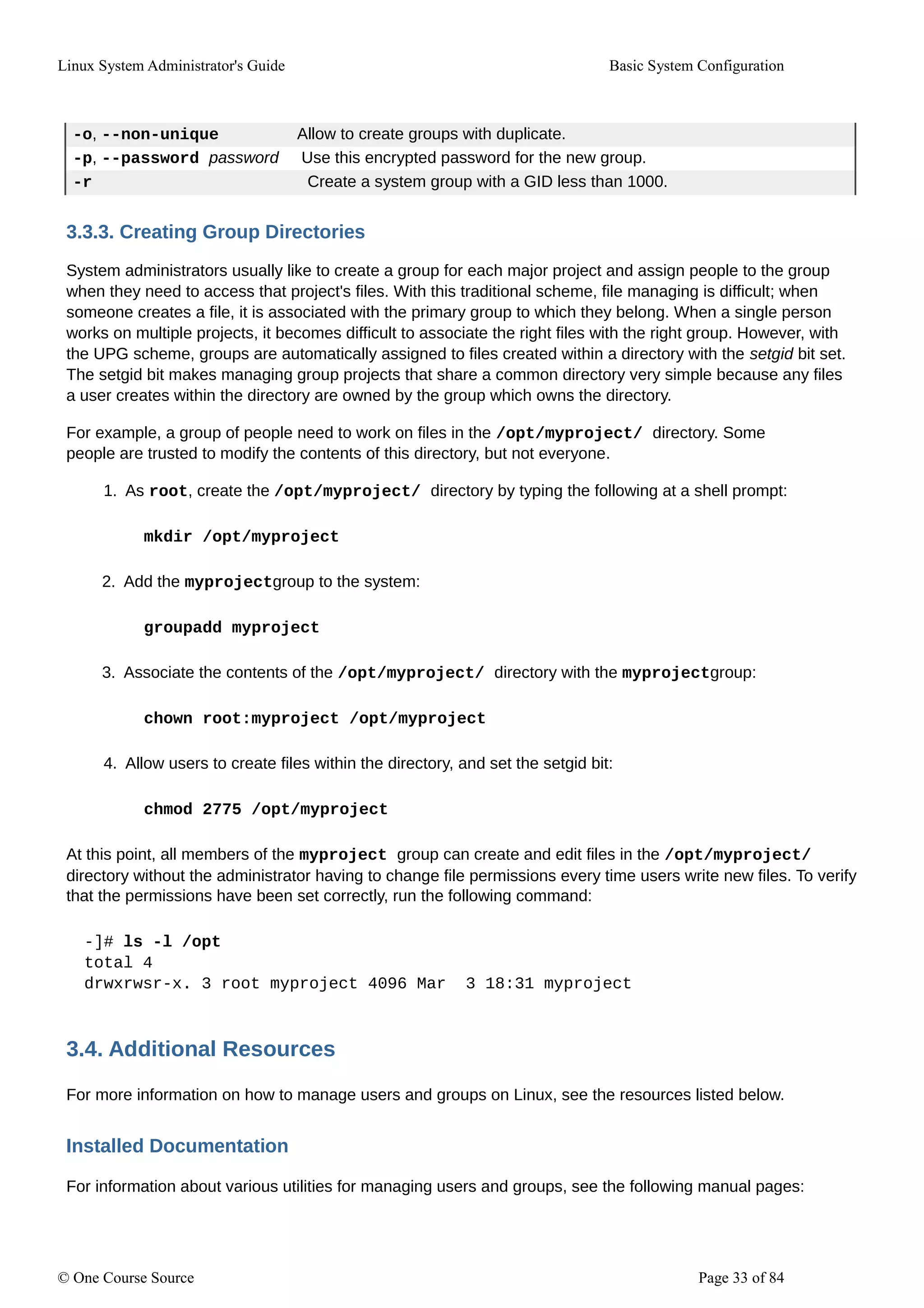 Linux System Administrator's Guide Basic System Configuration
-o, --non-unique Allow to create groups with duplicate.
-p, --password password Use this encrypted password for the new group.
-r Create a system group with a GID less than 1000.
3.3.3. Creating Group Directories
System administrators usually like to create a group for each major project and assign people to the group
when they need to access that project's files. With this traditional scheme, file managing is difficult; when
someone creates a file, it is associated with the primary group to which they belong. When a single person
works on multiple projects, it becomes difficult to associate the right files with the right group. However, with
the UPG scheme, groups are automatically assigned to files created within a directory with the setgid bit set.
The setgid bit makes managing group projects that share a common directory very simple because any files
a user creates within the directory are owned by the group which owns the directory.
For example, a group of people need to work on files in the /opt/myproject/ directory. Some
people are trusted to modify the contents of this directory, but not everyone.
1. As root, create the /opt/myproject/ directory by typing the following at a shell prompt:
mkdir /opt/myproject
2. Add the myprojectgroup to the system:
groupadd myproject
3. Associate the contents of the /opt/myproject/ directory with the myprojectgroup:
chown root:myproject /opt/myproject
4. Allow users to create files within the directory, and set the setgid bit:
chmod 2775 /opt/myproject
At this point, all members of the myproject group can create and edit files in the /opt/myproject/
directory without the administrator having to change file permissions every time users write new files. To verify
that the permissions have been set correctly, run the following command:
-]# ls -l /opt
total 4
drwxrwsr-x. 3 root myproject 4096 Mar 3 18:31 myproject
3.4. Additional Resources
For more information on how to manage users and groups on Linux, see the resources listed below.
Installed Documentation
For information about various utilities for managing users and groups, see the following manual pages:
© One Course Source Page 33 of 84
 