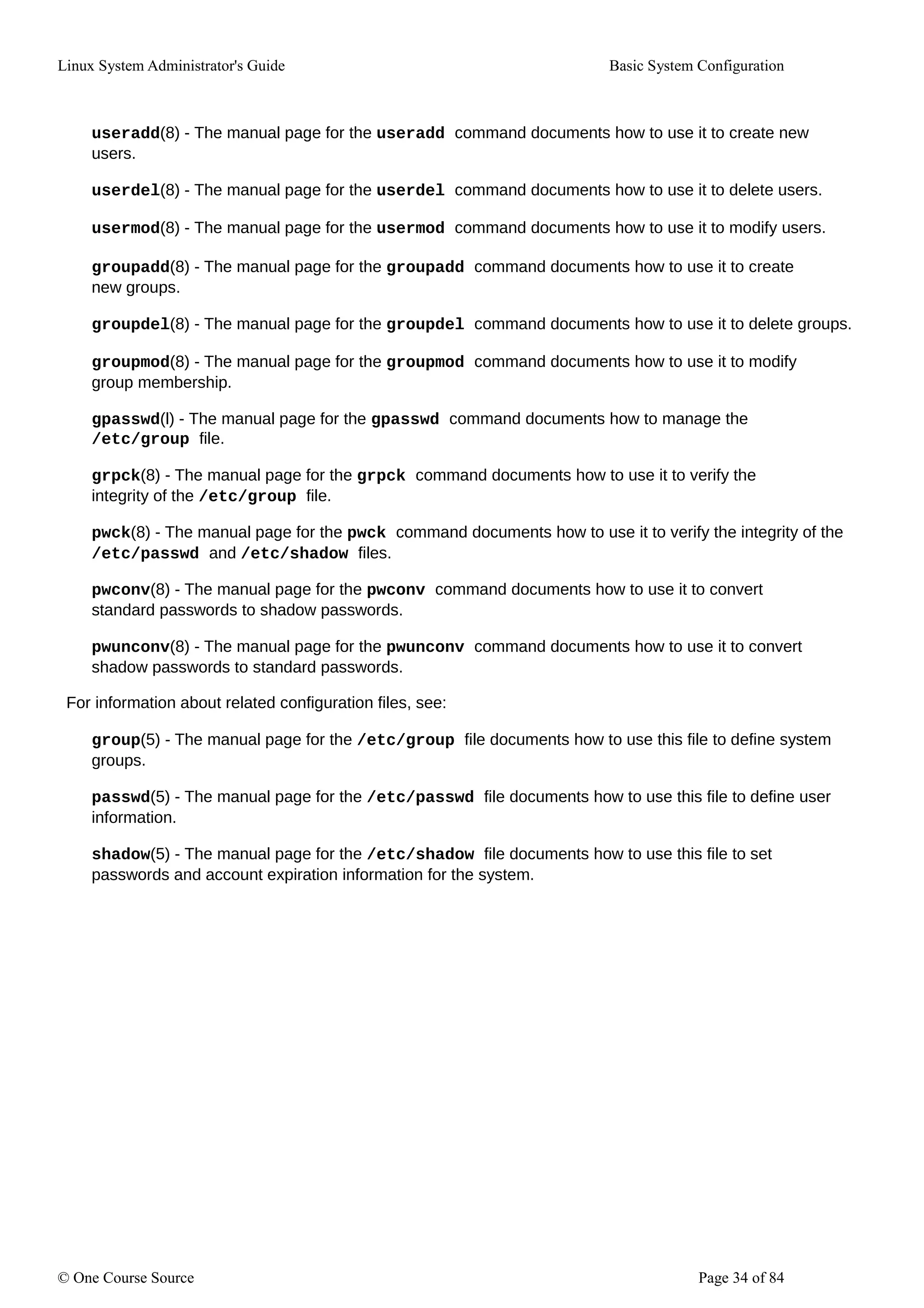 Linux System Administrator's Guide Basic System Configuration
useradd(8) - The manual page for the useradd command documents how to use it to create new
users.
userdel(8) - The manual page for the userdel command documents how to use it to delete users.
usermod(8) - The manual page for the usermod command documents how to use it to modify users.
groupadd(8) - The manual page for the groupadd command documents how to use it to create
new groups.
groupdel(8) - The manual page for the groupdel command documents how to use it to delete groups.
groupmod(8) - The manual page for the groupmod command documents how to use it to modify
group membership.
gpasswd(l) - The manual page for the gpasswd command documents how to manage the
/etc/group file.
grpck(8) - The manual page for the grpck command documents how to use it to verify the
integrity of the /etc/group file.
pwck(8) - The manual page for the pwck command documents how to use it to verify the integrity of the
/etc/passwd and /etc/shadow files.
pwconv(8) - The manual page for the pwconv command documents how to use it to convert
standard passwords to shadow passwords.
pwunconv(8) - The manual page for the pwunconv command documents how to use it to convert
shadow passwords to standard passwords.
For information about related configuration files, see:
group(5) - The manual page for the /etc/group file documents how to use this file to define system
groups.
passwd(5) - The manual page for the /etc/passwd file documents how to use this file to define user
information.
shadow(5) - The manual page for the /etc/shadow file documents how to use this file to set
passwords and account expiration information for the system.
© One Course Source Page 34 of 84
 
