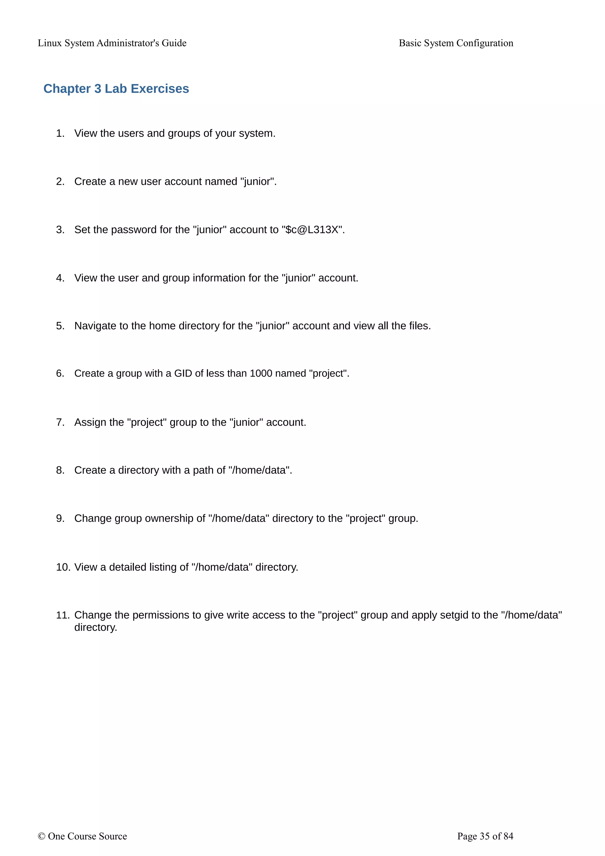 Linux System Administrator's Guide Basic System Configuration
Chapter 3 Lab Exercises
1. View the users and groups of your system.
2. Create a new user account named "junior".
3. Set the password for the "junior" account to "$c@L313X".
4. View the user and group information for the "junior" account.
5. Navigate to the home directory for the "junior" account and view all the files.
6. Create a group with a GID of less than 1000 named "project".
7. Assign the "project" group to the "junior" account.
8. Create a directory with a path of "/home/data".
9. Change group ownership of "/home/data" directory to the "project" group.
10. View a detailed listing of "/home/data" directory.
11. Change the permissions to give write access to the "project" group and apply setgid to the "/home/data"
directory.
© One Course Source Page 35 of 84
 