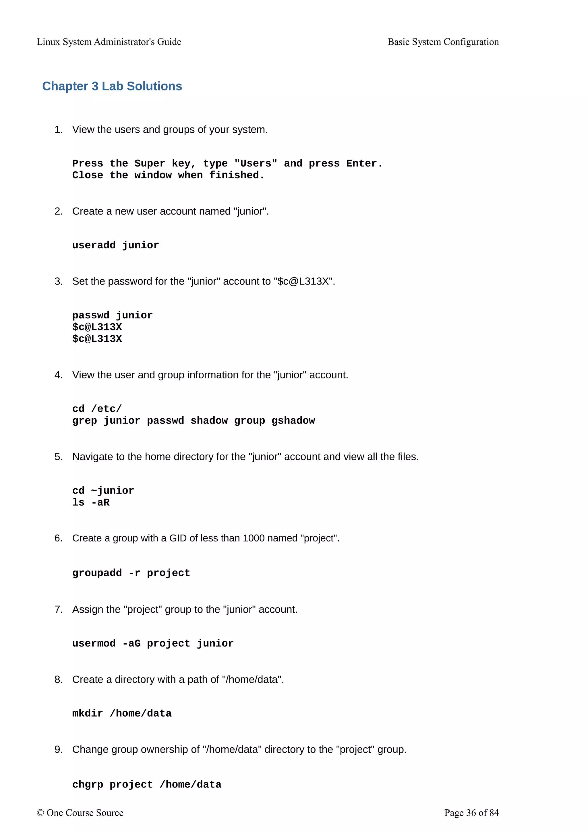 Linux System Administrator's Guide Basic System Configuration
Chapter 3 Lab Solutions
1. View the users and groups of your system.
Press the Super key, type "Users" and press Enter.
Close the window when finished.
2. Create a new user account named "junior".
useradd junior
3. Set the password for the "junior" account to "$c@L313X".
passwd junior
$c@L313X
$c@L313X
4. View the user and group information for the "junior" account.
cd /etc/
grep junior passwd shadow group gshadow
5. Navigate to the home directory for the "junior" account and view all the files.
cd ~junior
ls -aR
6. Create a group with a GID of less than 1000 named "project".
groupadd -r project
7. Assign the "project" group to the "junior" account.
usermod -aG project junior
8. Create a directory with a path of "/home/data".
mkdir /home/data
9. Change group ownership of "/home/data" directory to the "project" group.
chgrp project /home/data
© One Course Source Page 36 of 84
 