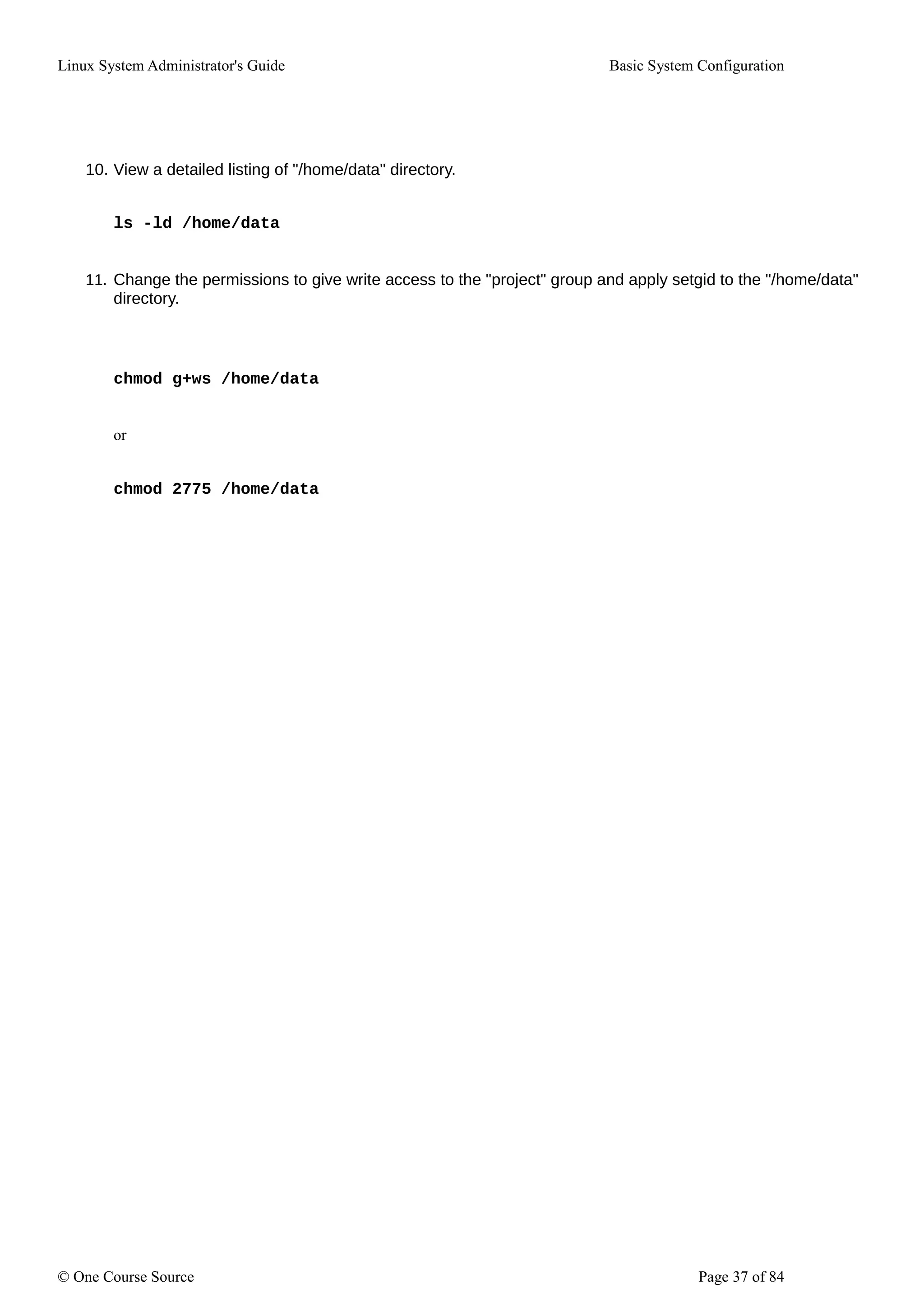 Linux System Administrator's Guide Basic System Configuration
10. View a detailed listing of "/home/data" directory.
ls -ld /home/data
11. Change the permissions to give write access to the "project" group and apply setgid to the "/home/data"
directory.
chmod g+ws /home/data
or
chmod 2775 /home/data
© One Course Source Page 37 of 84
 