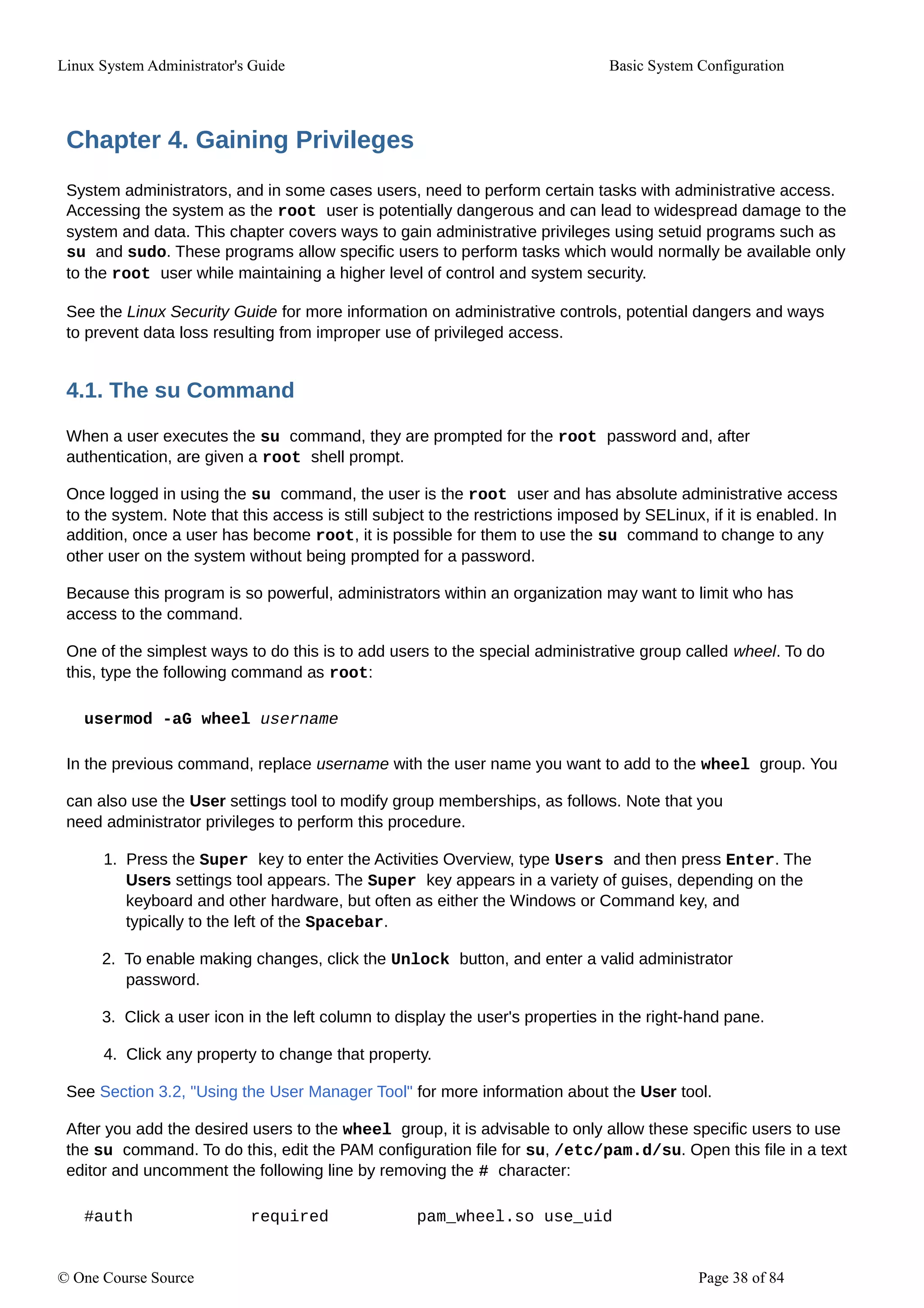 Linux System Administrator's Guide Basic System Configuration
Chapter 4. Gaining Privileges
System administrators, and in some cases users, need to perform certain tasks with administrative access.
Accessing the system as the root user is potentially dangerous and can lead to widespread damage to the
system and data. This chapter covers ways to gain administrative privileges using setuid programs such as
su and sudo. These programs allow specific users to perform tasks which would normally be available only
to the root user while maintaining a higher level of control and system security.
See the Linux Security Guide for more information on administrative controls, potential dangers and ways
to prevent data loss resulting from improper use of privileged access.
4.1. The su Command
When a user executes the su command, they are prompted for the root password and, after
authentication, are given a root shell prompt.
Once logged in using the su command, the user is the root user and has absolute administrative access
to the system. Note that this access is still subject to the restrictions imposed by SELinux, if it is enabled. In
addition, once a user has become root, it is possible for them to use the su command to change to any
other user on the system without being prompted for a password.
Because this program is so powerful, administrators within an organization may want to limit who has
access to the command.
One of the simplest ways to do this is to add users to the special administrative group called wheel. To do
this, type the following command as root:
usermod -aG wheel username
In the previous command, replace username with the user name you want to add to the wheel group. You
can also use the User settings tool to modify group memberships, as follows. Note that you
need administrator privileges to perform this procedure.
1. Press the Super key to enter the Activities Overview, type Users and then press Enter. The
Users settings tool appears. The Super key appears in a variety of guises, depending on the
keyboard and other hardware, but often as either the Windows or Command key, and
typically to the left of the Spacebar.
2. To enable making changes, click the Unlock button, and enter a valid administrator
password.
3. Click a user icon in the left column to display the user's properties in the right-hand pane.
4. Click any property to change that property.
See Section 3.2, "Using the User Manager Tool" for more information about the User tool.
After you add the desired users to the wheel group, it is advisable to only allow these specific users to use
the su command. To do this, edit the PAM configuration file for su, /etc/pam.d/su. Open this file in a text
editor and uncomment the following line by removing the # character:
#auth required pam_wheel.so use_uid
© One Course Source Page 38 of 84
 