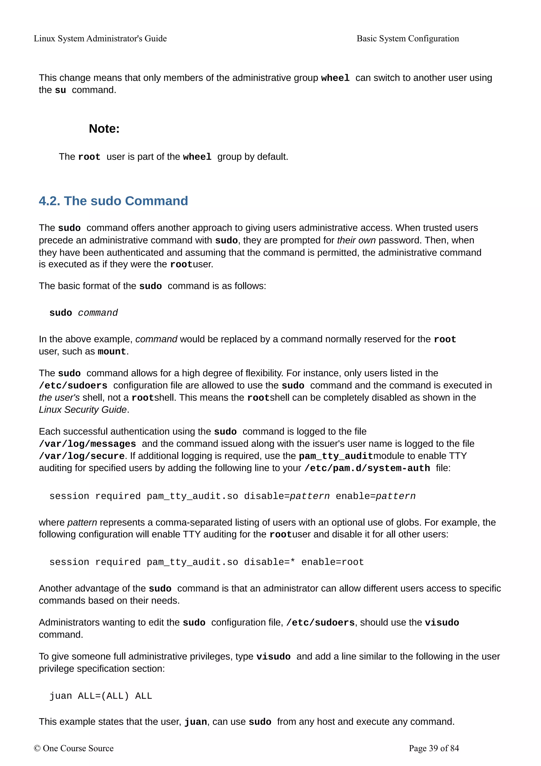 Linux System Administrator's Guide Basic System Configuration
This change means that only members of the administrative group wheel can switch to another user using
the su command.
Note:
The root user is part of the wheel group by default.
4.2. The sudo Command
The sudo command offers another approach to giving users administrative access. When trusted users
precede an administrative command with sudo, they are prompted for their own password. Then, when
they have been authenticated and assuming that the command is permitted, the administrative command
is executed as if they were the rootuser.
The basic format of the sudo command is as follows:
sudo command
In the above example, command would be replaced by a command normally reserved for the root
user, such as mount.
The sudo command allows for a high degree of flexibility. For instance, only users listed in the
/etc/sudoers configuration file are allowed to use the sudo command and the command is executed in
the user's shell, not a rootshell. This means the rootshell can be completely disabled as shown in the
Linux Security Guide.
Each successful authentication using the sudo command is logged to the file
/var/log/messages and the command issued along with the issuer's user name is logged to the file
/var/log/secure. If additional logging is required, use the pam_tty_auditmodule to enable TTY
auditing for specified users by adding the following line to your /etc/pam.d/system-auth file:
session required pam_tty_audit.so disable=pattern enable=pattern
where pattern represents a comma-separated listing of users with an optional use of globs. For example, the
following configuration will enable TTY auditing for the rootuser and disable it for all other users:
session required pam_tty_audit.so disable=* enable=root
Another advantage of the sudo command is that an administrator can allow different users access to specific
commands based on their needs.
Administrators wanting to edit the sudo configuration file, /etc/sudoers, should use the visudo
command.
To give someone full administrative privileges, type visudo and add a line similar to the following in the user
privilege specification section:
juan ALL=(ALL) ALL
This example states that the user, juan, can use sudo from any host and execute any command.
© One Course Source Page 39 of 84
 