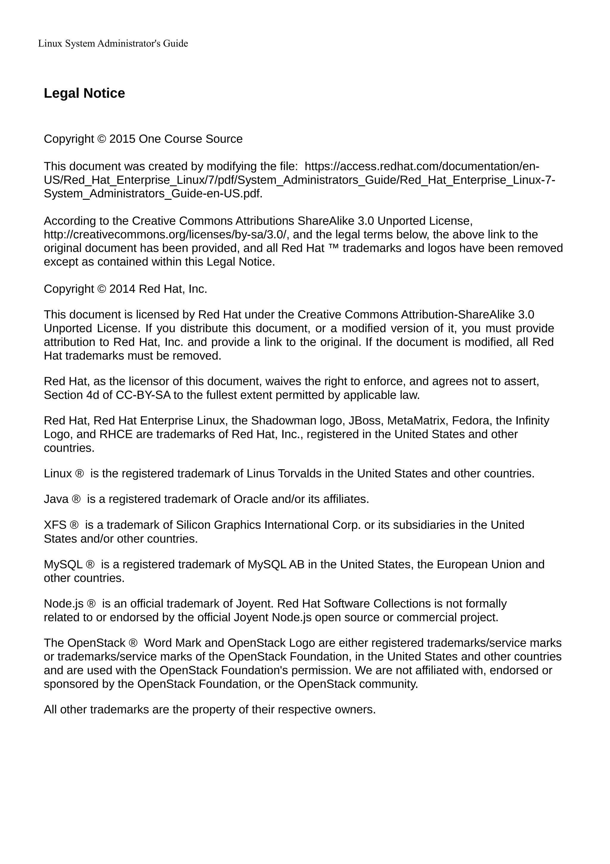 Linux System Administrator's Guide
Legal Notice
Copyright © 2015 One Course Source
This document was created by modifying the file: https://access.redhat.com/documentation/en-
US/Red_Hat_Enterprise_Linux/7/pdf/System_Administrators_Guide/Red_Hat_Enterprise_Linux-7-
System_Administrators_Guide-en-US.pdf.
According to the Creative Commons Attributions ShareAlike 3.0 Unported License,
http://creativecommons.org/licenses/by-sa/3.0/, and the legal terms below, the above link to the
original document has been provided, and all Red Hat ™ trademarks and logos have been removed
except as contained within this Legal Notice.
Copyright © 2014 Red Hat, Inc.
This document is licensed by Red Hat under the Creative Commons Attribution-ShareAlike 3.0
Unported License. If you distribute this document, or a modified version of it, you must provide
attribution to Red Hat, Inc. and provide a link to the original. If the document is modified, all Red
Hat trademarks must be removed.
Red Hat, as the licensor of this document, waives the right to enforce, and agrees not to assert,
Section 4d of CC-BY-SA to the fullest extent permitted by applicable law.
Red Hat, Red Hat Enterprise Linux, the Shadowman logo, JBoss, MetaMatrix, Fedora, the Infinity
Logo, and RHCE are trademarks of Red Hat, Inc., registered in the United States and other
countries.
Linux ® is the registered trademark of Linus Torvalds in the United States and other countries.
Java ® is a registered trademark of Oracle and/or its affiliates.
XFS ® is a trademark of Silicon Graphics International Corp. or its subsidiaries in the United
States and/or other countries.
MySQL ® is a registered trademark of MySQL AB in the United States, the European Union and
other countries.
Node.js ® is an official trademark of Joyent. Red Hat Software Collections is not formally
related to or endorsed by the official Joyent Node.js open source or commercial project.
The OpenStack ® Word Mark and OpenStack Logo are either registered trademarks/service marks
or trademarks/service marks of the OpenStack Foundation, in the United States and other countries
and are used with the OpenStack Foundation's permission. We are not affiliated with, endorsed or
sponsored by the OpenStack Foundation, or the OpenStack community.
All other trademarks are the property of their respective owners.
 
