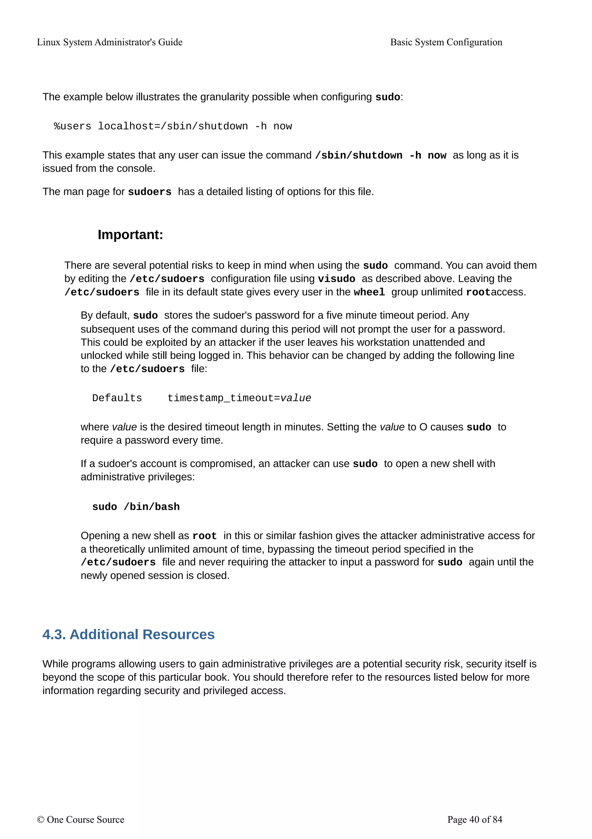 Linux System Administrator's Guide Basic System Configuration
The example below illustrates the granularity possible when configuring sudo:
%users localhost=/sbin/shutdown -h now
This example states that any user can issue the command /sbin/shutdown -h now as long as it is
issued from the console.
The man page for sudoers has a detailed listing of options for this file.
Important:
There are several potential risks to keep in mind when using the sudo command. You can avoid them
by editing the /etc/sudoers configuration file using visudo as described above. Leaving the
/etc/sudoers file in its default state gives every user in the wheel group unlimited rootaccess.
By default, sudo stores the sudoer's password for a five minute timeout period. Any
subsequent uses of the command during this period will not prompt the user for a password.
This could be exploited by an attacker if the user leaves his workstation unattended and
unlocked while still being logged in. This behavior can be changed by adding the following line
to the /etc/sudoers file:
Defaults timestamp_timeout=value
where value is the desired timeout length in minutes. Setting the value to O causes sudo to
require a password every time.
If a sudoer's account is compromised, an attacker can use sudo to open a new shell with
administrative privileges:
sudo /bin/bash
Opening a new shell as root in this or similar fashion gives the attacker administrative access for
a theoretically unlimited amount of time, bypassing the timeout period specified in the
/etc/sudoers file and never requiring the attacker to input a password for sudo again until the
newly opened session is closed.
4.3. Additional Resources
While programs allowing users to gain administrative privileges are a potential security risk, security itself is
beyond the scope of this particular book. You should therefore refer to the resources listed below for more
information regarding security and privileged access.
© One Course Source Page 40 of 84
 