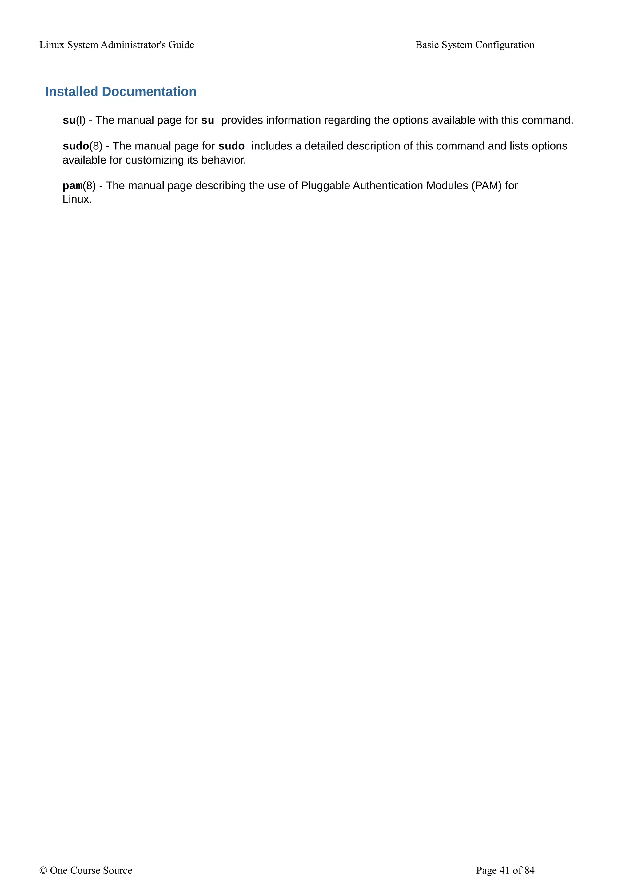 Linux System Administrator's Guide Basic System Configuration
Installed Documentation
su(l) - The manual page for su provides information regarding the options available with this command.
sudo(8) - The manual page for sudo includes a detailed description of this command and lists options
available for customizing its behavior.
pam(8) - The manual page describing the use of Pluggable Authentication Modules (PAM) for
Linux.
© One Course Source Page 41 of 84
 